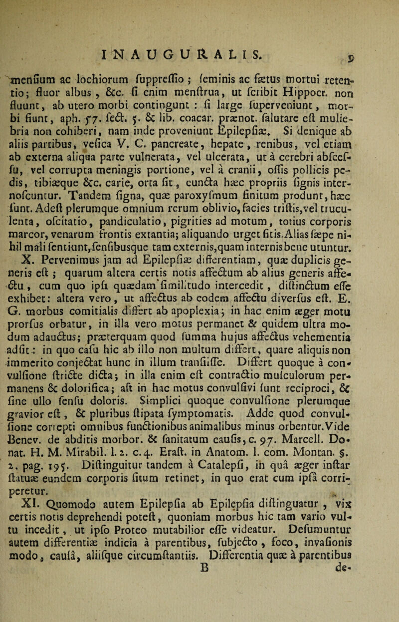 9 '^meniiuni ac lochiorum fuppreffio ; feminis ac fetus mortui reten¬ tio; fluor albus , &c. fi enim menftrua, ut fcribit Hippocr. non fluunt, ab utero morbi contingunt : fi large ruperveniunt, mor¬ bi fiunt, aph. f7. fed. 5. 6c lib. coacar. prxnot. falutare ell mulie¬ bria non cohiberi, nam inde proveniunt Epilepfiae^ Si denique ab aliis partibus, vefica V. C. pancreate, hepate , renibus, vel etiam ab externa aliqua parte vulnerata, vel ulcerata, ut a cerebri abfcef- fu, vel corrupta meningis portione, vel a cranii, offis pollicis pe¬ dis, tibiseque 6cc. carie, orca fit, cun6i:a hsec propriis fignis inter- nofeuntur. Tandem figna, quae paroxyfmum finitum produnt,hsec lunt. Adcft plerumque omnium rerum oblivio, facies triftls,vel trucu¬ lenta, ofeitatio, pandiculatio, pigrities ad motum, totius corporis marcor, venarum frontis extantia; aliquando urget fitis,Alias fepe ni¬ hil mali fentiuntyfenfibusque tam externis,quam internis bene utuntur. X. Pervenimus jam ad Epilepfia^ differentiam, qu^e duplicis ge¬ neris eft ; quarum altera certis notis afFedlum ab alius generis afle- 6lu , cum quo ipfi quaedam'fimilitudo intercedit , diftint^lum effe exhibet: altera vero, ut afFe^lus ab eodem afFe6lu diverfus eft. E. G. morbus comitialis differt ab apoplexia; in hac enim aeger motu prorfus orbatur, in illa vero motus permanet & quidem ultra mo¬ dum adaudus; praeterquam quod fumma hujus afFedlus vehementia adfit : in quo cafu hic ab illo non multum differt, quare aliquis non immerito conjedat hunc in illum tranfiifle. Differt quoque a con^ vulfione ftride didaj in illa enim eft contradio mulculorum per¬ manens dolorifica; aft in hac motus convulfivi funt reciproci, 6c fine ullo fenfu doloris. Simplici quoque convulfione plerumque gravior eft , & pluribus ftipata fymptomatis. Adde quod convul¬ fione correpti omnibus fundionibus animalibus minus orbentur.Vide Benev. de abditis morbor. 6c fanitatum caufisjC. 97. Marcell. Do¬ nat. H. M. Mirabil. 1.2. c.4. Eraft. in Anatom. 1. com. Montan. §. 2. pag. 19J. Diftinguitur tandem a Catalepfi, in qua segerinftar ftatuse eundem corporis fitum retinet, in quo erat cum ipfa corri¬ peretur. XI. Quomodo autem Epilepfia ab Epilepfia diftinguatur , vix certis notis deprehendi poteft, quoniam morbus hic tam vario vul¬ tu incedit, ut ipfo Proteo mutabilior efle videatur. Defumuntur autem differentiae indicia a parentibus, fubjedo , foco, invafionis modo , caufa, aliifque circumflantiis. Differentia quse a parentibus B de-