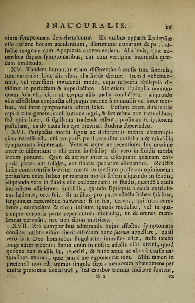 ti viora fymptomata deprehenduntur. Ex quibus apparet Epilepfi^ efle ratione horum accidentium, iliorumque caufarum & partis af- fedlae magnam cum Apoplexia convenientiam. Alia levis, quae mi¬ noribus ft^ipata fymptomacibus, cui cum vertigine intercedit quas¬ dam ilmilitudo. XV. Tandem fumantur etiam difFerentix 4 caufis tum internis, tum externis: hinc alia alba, alia livida dicitur. Item a vehemen- tiori, vel remiffiori invadendi modo, cujus refpe6i:u Epilepfia di- viditur in periefiam & imperfe6i:am. Sic etiam Epilepha nonnun- quam fola eft, citra ut corpus aliis malis confligetur: aliquando aliis aflfedibus conjun6la efl:j cujus ratione a nonnullis vel inter mor¬ bos, vel inter fymptomata referri folet. Poflunt etiam diflerentix capi a vhx genere,conftitutione xgri,& fex rebus ncn naturalibus; fed quia hxc, fi flgillatira tradenda eflent, prolixam fcriptionem poftulant, ea de caula his ego brevitati ftudens fuperfedeo. XVI. Perfpedis morbi fignis ac differentiis mente circumfpi- ciam necefle eft, cui corporis parti recenfita multifaria & mirabilia fymptomata inhxreanc. Veteres xque ac recentiores hic maxime inter fe diflentiunt: alii enim in folidis; alii vero in fluidis morbi fedem ponunt. Qiiin & acriter inter fe difceptant quxnam cor¬ poris partes aut folidas, aut fluidx fpeciacim afficiantur. Relidis hifce controverfiis breviter meam in medium proferam opinionem: perfuafum enim habeo primariam morbi fedem aliquando in folidis; aliquando vero in fluidis efle collocandam: in fluidis,quand6a caufa intrinfecus afficiente: in folidis, quando Epilepfia a caufa extrinfe- cus Ixdente, orca fuit. Si in illis, pro parte affeda habeo fpiritus, fanguinem cxterofque humores: fi in his, nervos, qui intra cere¬ brum , cerebellum 6c circa initium fpinalis medullx, vel in qua¬ cunque corporis parte repcriuntur: niufculos, ut 6c omnes mem«« branas nervofas, nec non fibras motrices. XVII. Etfi cumpluribus admiranda hujus aftedus fymptomata confiderantibus vifum fuerit affedum hunc facrum appellare , quafi vero is a Deo hominibus fingulariter immiflus eflet, mihi tamen longe aliter videtur: ftatuo enim in noftro afledu nihil divini, quod quoque non in aliis fit, reperiri, & hunc aeque ac alios a caufis na¬ turalibus exoriri, qux jam a me exponendae fune. Mihi tamen in pr^fentia non eft animus fingula fupra memorata phxnomena per caufas proximas declarandi j fed canabor tantum indicare fontem .