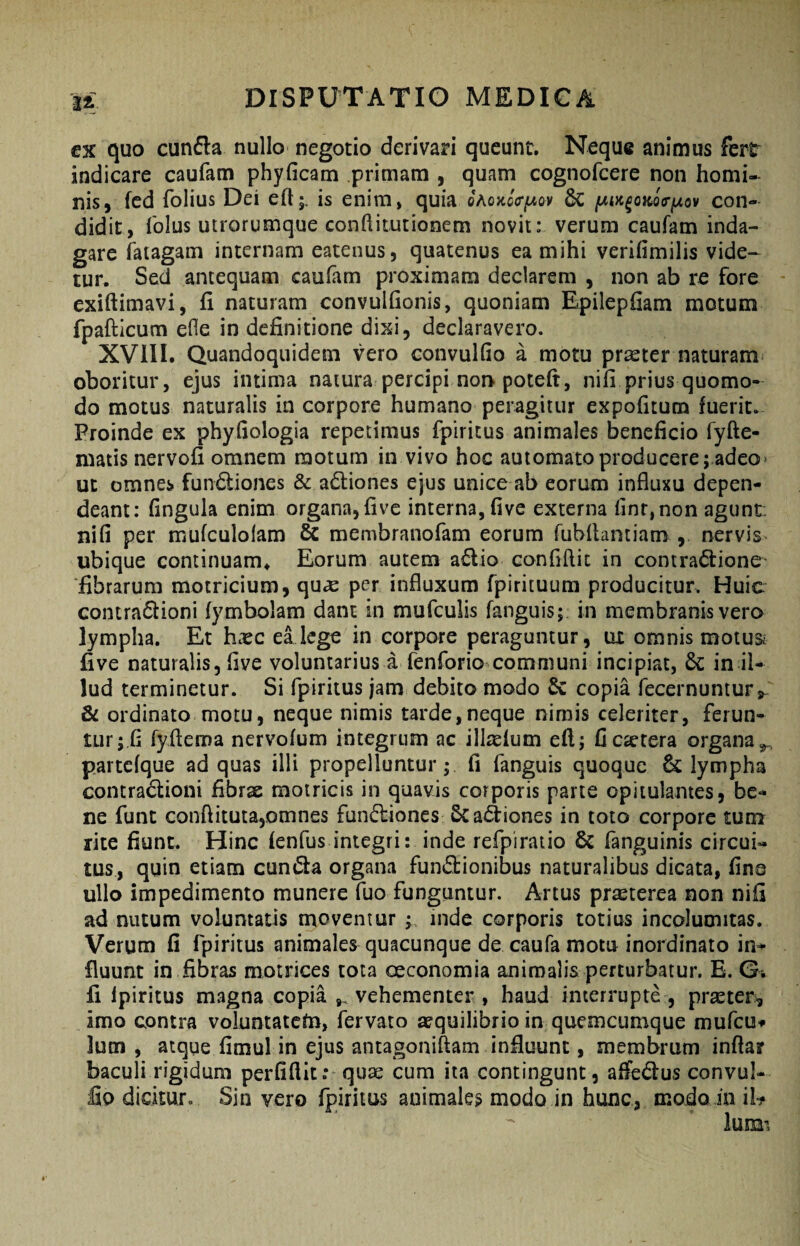 cx quo cunfla nullo negotio derivari queunt. Neque animus fert indicare caufam phyficam primam , quam cognofeere non homi¬ nis, fed folius Dei eft;, is enim» quia oaohcV^ov 6c jWw^ojfcoV^ov con¬ didit, folus utrorumque conftitutionem novit: verum caufam inda¬ gare fatagam internam eatenus, quatenus ea mihi verifimilis vide¬ tur. Sed antequam caufam proximam declarem , non ab re fore exiftimavi, fi naturam convulfionis, quoniam Epilepfiam motum fpafticum efle in definitione dixi, declaravero. XVllI. Quandoquidem vero convulfio a motu prseter naturam oboritur, ejus intima natura percipi noi> poteft, nifi prius quomo¬ do motus naturalis in corpore humano peragitur expofitum fuerit. Proinde ex phyfiologia repetimus fpiritus animales beneficio fyfte- matis nervofi omnem motum in vivo hoc automato producere; adeo> ut omnes fundliones & adliones ejus unice ab eorum influxu depen¬ deant: fingula enim organa, five interna, five externa flnr,non agunt, nifi per mufculolam & membranofam eorum fubflantiam , nervis ubique continuam^ Eorum autem a6lio conflftit in contractione' fibrarum motricium, qu^ per influxum fpirituum producitur. Huic contra6lioni fymbolam dant in mufculis fanguis; in membranis vero lympha. Et hxc ellege in corpore peraguntur, ux omnis motusi five naturalis, five voluntarius a fenforio communi incipiat, 6c in il¬ lud terminetur. Si fpiritus jam debito modo &: copia fecernuntur,- & ordinato motu, neque nimis tarde,neque nimis celeriter, ferun» tur; fi ryfteroa nervofum integrum ac ill^efum efl; ficactera organa^ partcfque ad quas illi propelluntur; fi fanguis quoque & lympha contradlioni fibrx motricis in quavis corporis parte opitulantes, be¬ ne funt conftituta,omnes fun(5liones &a<3:iones in toto corpore tum rite fiunt. Hinc fenfus integri: inde refpiratio 6c fanguinis circui¬ tus, quin etiam eunda organa fundionibus naturalibus dicata, fina ullo impedimento munere fuo funguntur. Artus pr;^terea non nifi ad nutum voluntatis moventur ; inde corporis totius incolumitas. Verum fi fpiritus animales quacunque de caufa motu inordinato in^ fluunt in fibras motrices tota ceconomia animalis perturbatur. E. G, fi fpiritus magna copia ,, vehementer , haud interrupte , prseter, imo contra voluntatcfn, fervato aequilibrio in quemcumque mufeu» lutn , atque fimul in ejus antagoniftam influunt, membrum infla? baculi rigidum perfiftit; quae cum ita contingunt, affedus convul- lio dicitur. Sin vero fpiritus animale? modo in hunc, modo inii-?