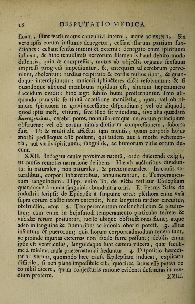fluant, fliint varii motus convulfivi interni , aique ac externi. Sin vero ipfis eorum influxus denegetur, cefTant iftarum partium fun¬ ctiones : cefiant fenfus interni & externi: denegato enim fpirituum influxu, & hinc tenuiffimis nervorum filamentis haud debito modo diflencis, quin & compreflis, motus ab objeClis organis fenfuum imprefli progredi impediuntur, antequam ad cerebrum perve¬ niunt, abolentur: tardius refpiratio 6c cordis pulfus fiunt, quan¬ doque intercipiuntur : mufculi fphindleres didi refolvuntur: & fi quandoque aliquod membrum rigidum eft:, alterum isepenumero flaccidum evadit: hinc aegri fubito humi profternuntur. Imo ali¬ quando paralyfis fe finita acceffione manifeftat j quse, vel ob ni¬ mium fpirituum in gravi acceffione difpendium ; vel ob aliquod, quod ipfls ineit, vitium, five illud fit vi fc id itas, flve alia quaedam heterogertekas y cerebri poros, nonnullorumque nervorum principium obftruens; vel ob eorum nimis diutinam compreffionem , fuborta fuit. Ut & multi alii affeCtus t^m mentis, quam corporis hujus morbi pedisequae efle poflunt; qui itidem aut a morbi vehemen¬ tia, aut variis fpirituum, fanguinis, ac humorum vitiis ortum du¬ cunt. XXII. Indagata caufae proxima natura, ordo diflerendi exigit , ut caufas remotas narratione delibem. Hac ab audoribus dividun¬ tur in naturales, non naturales , & pr^ternaturales. In caufis na¬ turalibus, corpori inhaerentibus, annumerantur, i. Temperamen¬ tum fanguineum: Hipp. enim lib. de vidu teftatur Epilepflam quandoque a nimia fanguinis abundantia oriri. Et Petrus Sales de induflria /cripfit de Epilepfia a fanguine orta: pldhora enim vafa fupra eorum elaflicitatem extendit, hinc fanguinis tardior circuitus, obflrudio, acor. 2. Temperamentum melancholicum & pituito- fum; cum enim in hujufmodi temperamento particula terrea 6c vifcidse rerum potiuntor, facile ubique obftrudiones fiunt j atque adeo in fanguine & humoribus acrimonia oboriri poteft. 3. .^tas infantum 6c puerorum; quia horum corpora admodum tenera funt, ac proinde injurias externas non facile ferre poflunt; debilis enim ipfis eft ventriculus, ianguidaque funt caetera vifcera, quae facilli¬ me a minima caufa praeternaturali laeduntur. 4. Difpofitio haeredi- taria: verum, quomodo haec caufa Epilepfiam inducat, explicata difficile, fi non planeimpoffibile eft; quocirca fatius efle putavi de co nihil dicere, quam conjeduras ratione evidenti deftituras in me¬ dium proferre.