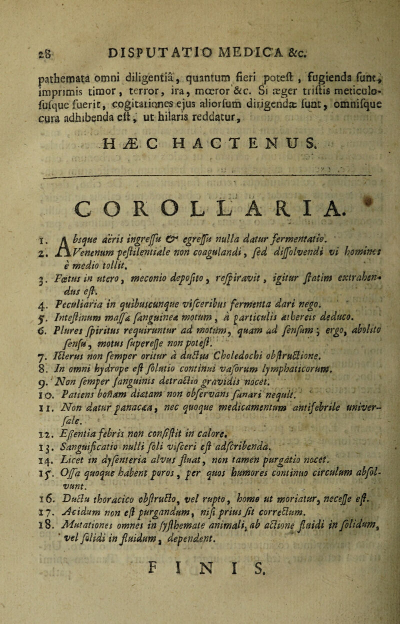 pathemata omni diligentia , quantum fieri poteft , fugienda funt-i imprimis timor, terror, ira, moeror &c. Si reger triflis meticulo- futque fuerit, cogitaiianes ejus aliorfum dirigenda; fuat, omnifque cura adhibenda eft , ut hilaris reddatur, H JE C H A C T E N U S. c O R O L L A R I A. * 1, /k hsque deris ingrejfu O* egrejjk nulla datar fermentaito, ' 2. i\Vemnum feftiientiale non coagulandi ^ fed diffolvendi vi homines e medio tollit, . 5. Festus in utero, meconio dej^ojito, rejgiravit, igitur ftatim extrahen¬ dus ejl, 4. Peculiaria in (^mhuscmque vifcerihus fermenta dari nego. Inteftmum majjk /anguinea motum, d particulis athereis deduco, 6. Plures fpiritus requiruntur ad motum .y quam ud fenfum\ ergo^ abolito fen/Uy motus fuperejje non potefl'.' ' 7. lElerus non femper oritur d duSlus Choledochi ohjiruBione. 8. In omni hydrope efl folutio continui v a forum lymphaticorum. Non femper /anguinis detraBio gravidis nocet. 10. Patiens hofiam diatam non obfervans fanari nequit. ‘ 11. Non dMur panacm, nec quoque medicamentum antifebrile univer^ file. Efentia febris non con/iflit in calore, 13, Sanguificatio nulli foti vifceri ejl adfcrihenda. 14. Licet in djfenteria alvus fluat y non tamen purgatio nocet. jf. OJfa quoque habent foros ^ per quos humores continuo circulum ahfoU vunt. 16. DuBu thoracico ohflruBo^ vel rupto y homo ut moriatur^ necejje ef. 17. Acidum non efl purgandum y nifi prius Jit correBum. 18. Mutationes omnes in jyflhemate animali^ ab aBione fluidi in folidum^ ' vel /olidi in fluidum, dependent. FINIS.