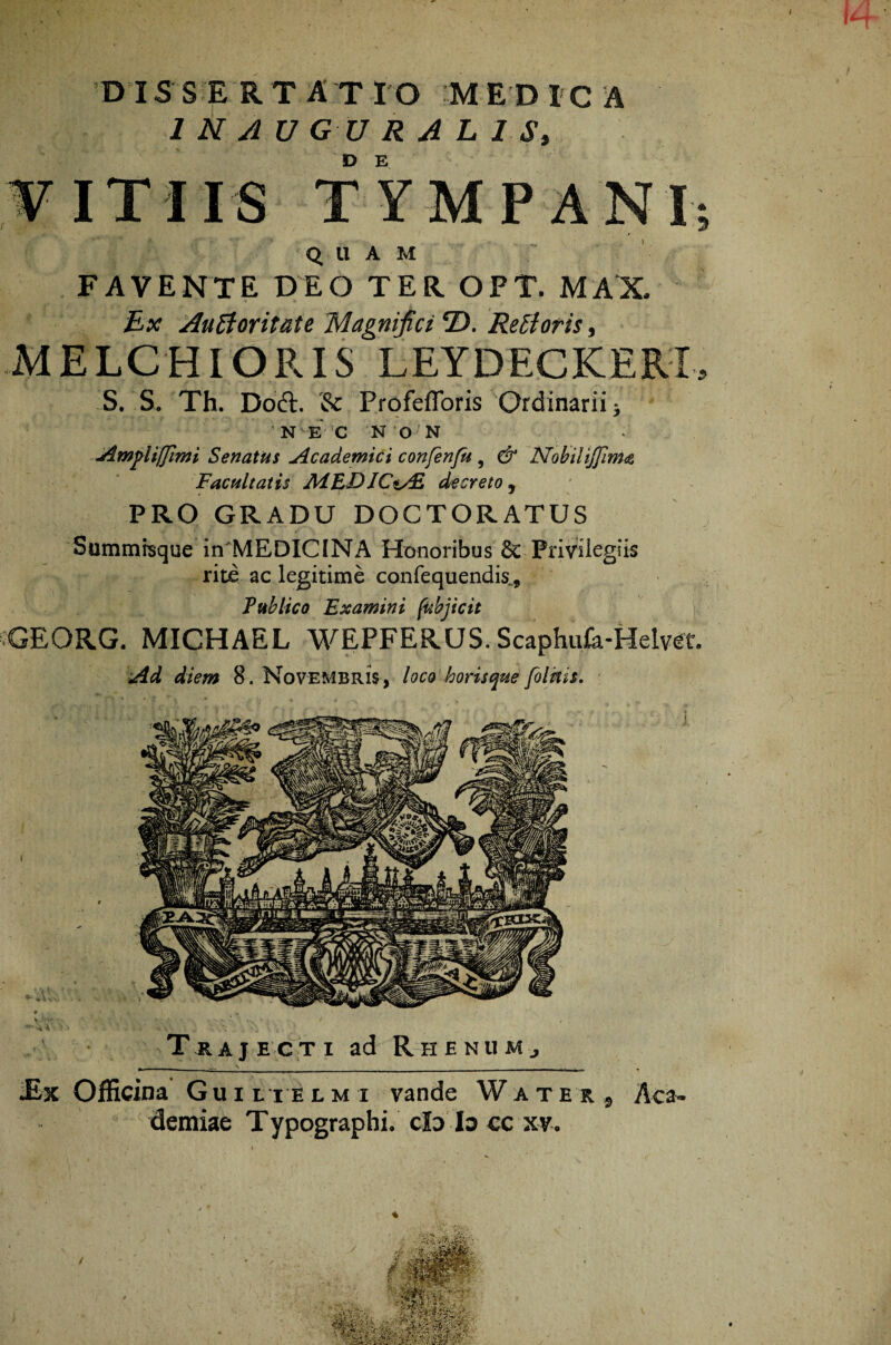 1*4 D IS S E RT A T I O M E D I C A 1 N AU GU R A L 18, D E \? VITIIS TYMPANI 'Q U A M FAVENTE DEO TER. OPT. MAX. Ex Auctoritate Magnifici ®. Reti oris, MELCHIORIS LEYDECKERI S. S. Th. Doft. & ProfefToris Ordinarii * N E' C N 0'N Ampliffimi Senatus Academici confenfu , & Nobilijfim<s, Facultatis AiEDICsAZ decreto , PRO GRADU DOCTORATUS Summrsque in MEDICINA Honoribus & Privilegiis rite ac legitime confequendis... Publico Examini fubjicit GEORG. MICHAEL WEPFERUS. Scaphufk-Helvet. Ad diem 8. Novembris, loco horisque folnis. Trajecti ad Rhenum, Officina Guiltelmi vande Watei, Aca¬ demiae Typographi. c3b Io cc xy-. -•i v. t mangr'! h ' r ■ %r^-f li*4^'- -v• v•'