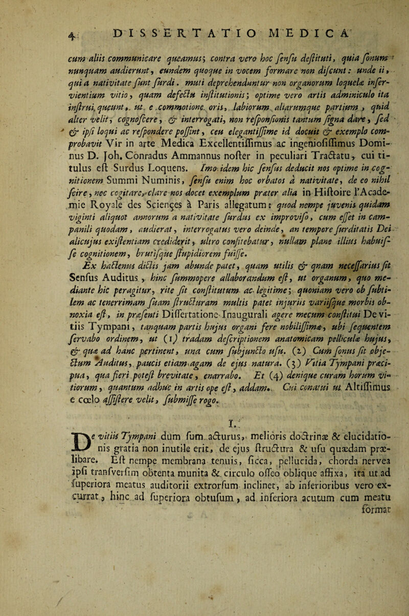 cum aliis communicare queamus; contra vero hoc fenfu deftituti, quia fonum: nunquam audierunt» eundem quoque in vocem formare non dijcunt: unde ii» quia nativitate funt fur di. muti deprehenduntur non organorum loquela infer- vientium vitio» quam de feliu inflitutionis; optime vero artis adminiculo ita infiruh queuntut e .commotione, oris, labiorum aliarumque partium ? quid alter velit » cognofcere» & interrogati» non refponfionis tantum fgna dare » fed * & ipfi loqui ac refpondere poffint» ceu elegantijftme id docuit & exemplo com~ probavit Vir in arte Medica Excellentiffimus ac ingeniofiffimus Domi¬ nus D. [oh. Conradus Ammannus nofter in peculiari Tradatu , cui ti¬ tulus eft Surdus Loquens. Imo-idem hic fenfus deducit nos optime in cog¬ nitionem Summi Numinis, fenfu enim hoc orbatos d nativitate» de eo nihil fcire» nec cogitare»*clare ms docet exemplum prater alia in Hiftoire 1’Acade- mie Rovale des Scientes a Paris allegatum : quod nempe juvenis quidam viginti aliquot annorum a nativitate furdus ex improvifo, cum ejfet in cam- panili quodam, audierat, interrogatus vero deinde» an tempore fur ditat is Dei alicujus exiftentiam crediderit » ultro confitebatur » nullam plane illius habui f fe cognitionem» bruti]que ftupidiorem fuifife. Ex haftenus ditiis jam abunde patet» quam utilis & qnam necejfarius fit Senfus Auditus , hinc fummopere allaborandum eft» ut organum, quo me¬ diante hic peragitur, rite fit conftitutum ac legitime» quoniam vero ob fubti- lem ac tenerrimam fuam ftrufturam multis patet injuriis variifqus morbis ob¬ noxia eft, in prafenti DifTertatione- Inaugurali agere me cum conft itui De vi¬ tiis Tympani, tanquam partis hujus organi fere nobilijjima-» ubi fequentem fervabo ordinem» ut (i) tradam deftriptionem anatomicam peltkuU hujus» & qua ad hanc pertinent, una cum fubjunblo ufu. (i) Cum fonus fit pbje- Ilum Auditus» paucis et i am^ agam de ejus natura, (3) Vttia Tympani praci- pua» qua fieri potefi brevitate» enarrabo. Et (4) denique curam horum vi* t iorum» quantum adhu'c in artis ope eft» addam». Cui conatui ut Alt i ili mus e coelo ajftftere velit, fubmijfe rogo, f A ® ,t De vitiis Tympani diim furm a&urus, melioris do&rinae Sc elucidatio- nis gratia non inutile erit, de ejus ftruftura & ufu quaedam prae¬ libare. Eft nempe membrana tenuis, ficca» pellucida, chorda nervea ipfi tranfverfim obtenta munita & circulo ofteo oblique affixa, ita ut ad fuperiora meatus auditorii extrorfum inclinet, ab inferioribus vero ex¬ currat hinc ad fuperiora obtufum > ad inferiora acutum cum meatu '  n format