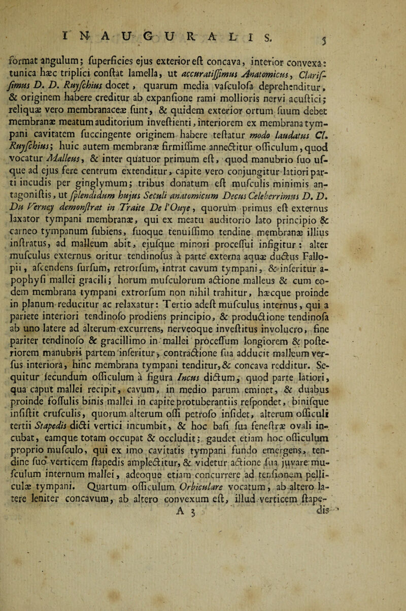 5 format angulum; fuperficies ejus exterior eft concava, interior convexa: tunica haec triplici conflat lamella, ut accuratijfimus Anatomicus, Clarif- fimus D, jD. Ruyfchiui docet, quarum media vafculofa deprehenditur» & originem habere creditur ab expanfione rami mollioris nervi ac-uftici; reliquas vero membranaceae funt, & quidem exterior ortum fuum debet membranae meatum auditorium inveftienti, interiorem ex membrana tym¬ pani cavitatem fuccingente originem habere teflatur modo laudatus CL Ruyfchius; huic autem membranae firmiffime anneditur officulum, quod vocatur Malleus, & inter quatuor primum efl, quod manubrio fuo uf- que ad ejus fere centrum extenditur, capite vero conjungitur latiori par¬ ti incudis per ginglymum; tribus donatum efl mufculis minimis an- tagoniflis, ut fplendidum hujus SeCuli anatomicum Decus Celeberrimus D* D. Du Verney demonflrat in Traite De IQuje, quorum primus efl externus laxator tympani membranae, qui ex meatu auditorio lato principio & carneo tympanum fubiens, fuoque tenuiffimo tendine membranae illius in Aratus, ad malleum abit, ejufque minori proceflui infigitur: alter mufculus externus oritur tendinofus a parte externa aquae dudus Fallo- pii, afeendens furfum, retrorfum, intrat cavum tympani, &>inferitur a- pophyfi mallei gracili; horum mufculorum adione malleus & cum eo¬ dem membrana tympani extrorfum non nihil trahitur, haecque proinde in planum reducitur ac relaxatur: Tertio adeft mufculus internus, qui a pariete interiori tendinofo prodiens principio, & produdione tendinofa ab uno latere ad alterum excurrens, nerveoque inveflitus involucro, fine pariter tendinofo & gracillimo in‘mallei proceffum longiorem & pofte- riorem manubrii partem inferitu.r, contradione fua adducit malleum ver- fus interiora, hinc membrana tympani tenditur,& concava redditur. Se¬ quitur fecundum officulum a figura Incus didum, quod parte latiori, qua caput mallei recipit, cavum, in medio parum eminet, & duabus proinde foflulis binis mallei in capite protuberandis refpondet, binifque infiftit crufculis, quorum alterum olli petrofo infidet, alterum officuli tertii Stapedis didi vertici incumbit, & hoc bafi fua feneflrae ovali in¬ cubat, eamque totam occupat & occludit; gaudet etiam hoc officulum proprio mufculo, qui ex imo cavitatis tympani fundo emergens, ten¬ dine fud verticem flapedis ampleditur, & videtur adione fua juvare mu- fculum internum mallei, adeoque etiam concurrere ad tenfiohsm pelli¬ culae tympani. Quartum officulum Orbiculare vocatum, ab altero la¬ tere leniter concavum, ab altero convexum efl, illud verticem ftape- A i j- dis