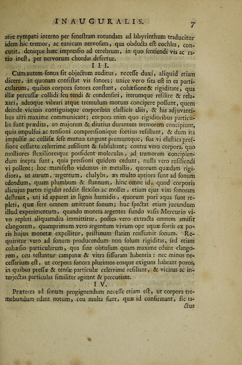 7 aere tympani interno per feneftram rotundam ad labyrinthum traducitur idem hic tremor, ac tunicam nervofam, qua obdu&a eft cochlea, con¬ cutit, denique haec impresfio ad cerebrum, in quo fentiendi vis ac ra¬ tio ineft, per nervorum chordas defertur. I I I. Cum autem fonus fit obje<5him auditus, neceffe duxi, aliquid etiam dicere, in quonam confiftat vis fonora; unice vero lita eft in ea parti¬ cularum, quibus corpora fonora conftant, coha2fione& rigiditate, qua illae percuffae collidi feu tendi & condenfari, iterumque refilire Sc rela¬ xari, adeoque vibrari atque tremulum motum concipere poftiint, quem deinde vicinis contiguisque corporibus elafticis aliis, Sc his adjuvanti¬ bus aeri maxime communicant; corpora enim quo rigidioribus particu¬ lis funt praedita, eo majorem & diutius durantem tremorem concipiunt, quia impulfui ac tenfioni compresfionique fortius refiftunt, & dum ita impulfae ac collifae fefe mutuo tangunt premuntque, fua vi elaftica pref- fione ceftante celerrime refiliunt & fubfultant; contra vero corpora, quo molliores flexilioresque posfident moleculas, ad tremorem concipien¬ dum inepta funt, quia presfioni quidem cedunt, nulla vero refiliendi vi pollent; hoc manifefto videmus in metallis, quorum quaedam rigi¬ diora, ut aurum, argentum, chalybs, aes multo aptiora funt ad fonum edendum, quam plumbum & ftannum, hinc omne id, quod corporis alicujus partes rigidas reddit flexiles ac molles, etiam ejus vim fonoram deftruit, uti id apparet in lignis humidis, quorum pori aqua funt re¬ pleti, quae fere omnem amittunt fonum; huc fpe&at etiam jucundum illud experimentum, quando moneta argentea fundo vafis Mercurio vi¬ vo repleti aliquamdiu immittitur, poftea vero extracfta omnem amific clangorem, quamprimum vero argentum vivum ope aquae fortis ex po- ris hujus monetae expellitur, priftinum ftatim reafliimit fonum. Re¬ quiritur vero ad fonum producendum non foium rigiditas, fed etiam cohaefio particularum, qua fine obtufum quam maxime edunt clango¬ rem, ceu teftantur campanae Sc vitra fiffuram habentia : nec minus ne- ceflarium eft, ut corpora fonora plurimos eosque exiguos habeant poros, in quibus preflae Sc tenfae particulae celerrime refiliant, Sc vicinas ac in- terjedhs particulas fimilifer agitent Sc percutiant. 1 V- Praeterea ad fonufri progignendum neceffe etiam eft, ut corpora tre¬ mebundum edant notum, ceu multa funt, quae id confirmant, fic ta- <ftus /