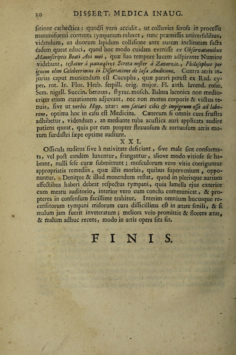 10 - DIS^ERT. MEDICA INAUG. fitione cache<ftica : quodfi vero accidit, ut colluvies ferofa in procefla mammiformi contenta tympanum relaxet, tunc praemiffis univerfalibus, videndum, an duorum lapidum collifione ante aurem inclinatam fa<fta eadem queat educi, quod hoc modo cuidam evenifle ex Obfervationibus Manufiriptis Beati Ain mei, quae fuo tempore lucem adfpirante Numine videbunt, tejiatur-o ponScreta mfier a Zavorz,iz,> Philofophus per innem olim Celeberrimus in Differt at ione de lafa Auditione. Contra aeris in¬ jurias caput muniendum eft Cucupha , quae parari poteft ex Rad. cy- per. rot. Ir. Flor. Herb. ferpill. orig. major. FI. anth. lavend. rofar* Sem. nigell. Succin. benzces, ftyrac.mofch. Balnea laconica non medio¬ criter etiam curationem adjuvant, nec non motus corporis & vi&us te¬ nuis, five ut verbis Htpp. utar: non fatiari cibis & impigrum effe ad labo¬ rem, optima hoc in cafu eft Medicina. Caeterum fi omnis cura fruftra adhibetur, videndum , an mediante tuba acuftica auri applicata audire patiens queat, quia per eam propter flexuofum .& tortuofum aeris mo¬ tum furdaftri faepe optime audiunt. XXI. Ofticula auditus five a nativitate deficiant, 'five male fint conforma¬ ta, vel poft eandem luxentur, frangantur, aliove modo vitiofe fe ha¬ beant, nulli fefe cura2 fubmittunt; mufculorum vero vitia corriguntur appropriatis remediis, quae illis morbis, quibus fuperveniunt, oppo¬ nuntur. Denique & illud monendum reflat, quod in plerisque aurium affe&ibus haberi debeat refpe&us tympani, quia lamella ejus exterior cum meatu auditorio, interior vero cum concha communicat, & pro- pterea in confenfum facillime trahitur. Interim omnium hucusque re- cenfitorum tympani malorum cura difficillima eft in aetate fenili , & fi malum jam fuerit inveteratum ; meliora vero promittit & florens aetas* & malum adhuc recens, modo in artis opera fita fit. F I N I S. \