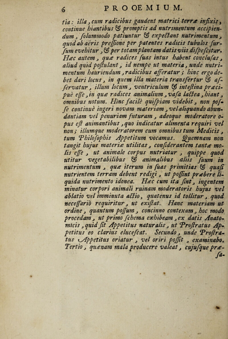 ita: illa 3 cum radicibus gaudent matrici terra infixis, continue hiantibus © promptis ad nutrimentum accipien¬ dum j folummodo patiuntur & expettant nutrimentum j quod ab aeris prejjione per patentes radicis tubulos fur- fum evehitur y £S> per totam plantam datis viis difpefcitur. Hac autem > qua radices fuas intus habent conclufas > aliud quid poftulant j id nempe ut materia y unde nutri- mentum hauriendum y radicibus afferatur > hinc ergo de¬ bet dari locus y in quem illa materia transfertur & af- fervatur y illum locum ^ ventriculum & intefiina praei- pue effe y in qua radices animalium > vafa lattea y hiant > omnibus notum. Hinc facile qui/piam videbit y non poj• fe continue ingeri novam materiam jVelaliquando abun¬ dantiam vel penuriam futuram j adeoque moderatore o- pus eft animantibus y quo indicatur alimenta requiri vel non ; illumque moderatorem cum omnibus tum Medicis > tum Thilofophis Appetitum vocamus, ffjhiemnam non tangit hujus materia utilitas j confiderantem tanta mo¬ lis effe j ut animale corpus nutriatur > quippe quod utitur vegetabilibus & animalibus aliis fuum in nutrimentum j qua iterum in fuas primitias & quafi nutrientem terram debent redigi y ut poffint prabere li¬ quida nutrimento idonea. Hac cum ita fint y ingentem minatur corpori animali ruinam moderatoris hujus vel ablatio vel imminuta a£lioy quatenus id tollitur y quod nece(farid requiritur > ut exiflat. Hanc materiam ut ordine y quantum pojfum j concinno contexam y hoc modo procedam j ut primo fchema exhibeam y ex datis Anato¬ micis y quid fit Appetitus naturalis j ut Troftratus Ap¬ petitus eo clarius elucefcat. Secundo y unde ‘Proftra- tus ^Appetitus oriatur > vel oriri poffit examinabo. Tertio > quanam mala producere valeat j cujufque pra- fi-