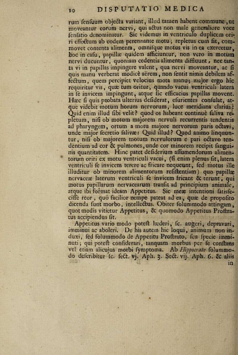 rum fenfuum objeda variant, illud tamen habent commune ,ut moveantur eorum nervi, qui adus non male generaliore voce fenfatio denominatur. Sic videmus in ventriculo duplicem ori¬ ri effedum ab eodem perennante motu; repletus cum fu, com¬ movet contenta alimenta, omnifque motus vis in ea exercetur, bocincafu, papillae quidem alliciuntur, non vero in motum nervi ducuntur, quoniam cedentia alimenta diffluunt* nec tan¬ ta vi in papillas impingere valent, qua nervi moveantur, ac fi quis manu verberat modice aerem, non lentit nimis debilem af¬ fectum, quem percipiet velocius mota manu;.major ergo hic requiritur vis, quae tum oritur, quando vacui ventriculi latera in fe invicem impingunt, atque fic efficacius papillas movent. Haec fi quis pnobata ulterius defiderat, efurientes confulat, at¬ que videbit motum horum nervorum, luce meridiana clarius: Quid enim illud libi velit? quod os habeant continue faliva re* pletum, nifi ob motum majorem nervuli recurrentis tendentis ad pharyngem, ortum a motu majore nervorum paris odavi, unde major fecretio falivas: Quid illud? Quod animo linquun¬ tur, nifl ob majorem motum nervulorum e pari odavo ten¬ dentium ad cor & pulmones,unde cor minorem recipit fangui* nis quantitatem. Hinc patet defiderium aflumendorum alimen¬ torum oriri ex motu ventriculi vacui, (fi enim plenus fit,latera ventriculi fe invicem terere ac fricare nequeunt, fed motus ille illuditur ob minorem alimentorum refiftentiam) quo papillas nervaceae laterum ventriculi fe invicem fricant & terunt, qui motus papillarum nervacearum tranfit ad principium animale, atque ibi format ideam Appetitus. Sic meae intentioni fatisfe- cifle reor , quo facilior nempe pateat ad ea, quae de propofito dicenda funt morbo, intelledus. Obiter folummodo attingam, quot modis vitietur Appetitus, quomodo Appetitus Proflra- tus accipiendus fit. Appetitus vario modo potefl laederi, fc. augeri, depravari, imminui ac aboleri. De his autem hic loqui, animum non in¬ duxi, fed folummodo de Appetitu Proftrato, fcu fpecie immi¬ nuti ; qui potefl: confiderari, tanquam morbus per fe conflans vel etiam alicujus morbi fymptoma. Ab Hippocrate folummo¬ do defcribitur fc. fed. vj. Aph. 3. Sed. vij. Apii. 6. & aliis & in