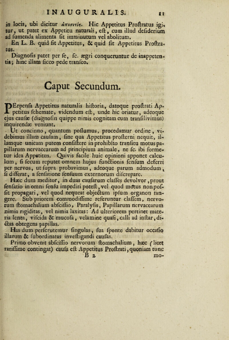 1! in locis, ubi dicitur dirorirh. Hic Appetitus Proftratus igi, tur, ut patet ex Appetitu naturali, eft, cum illud defidcrium ad fumenda alimenta fit immiuutum vel abolitum. En L. B. quid fit Appetitus, & quid fit Appetitus Proftra¬ tus. Diagnofis patet per fe, fc. asgri conqueruntur de inappeten- tia; hinc illam ficco pede tranfeo. ( .... ‘ • - * ‘ •-*.,< * Caput Secundum. ? I \i 'i ‘••M . I f>.- .. >.) .i ‘ *'■ ‘ -S i .  1 ■} , ... . , - *' • ,, , k. PErpenfa Appetitus naturalis hiftoria, datoque proftrati Ap¬ petitus fchemate, videndum eft, unde hic oriatur, adeoque ejus caufae (diagnofin quippe nimis cognitam cum tranfilivimus) inquirendae veniunt. Ut concinno, quantum pofiumus, procedamur ordine, vi¬ debimus illam caulam, fine qua Appetitus profterni nequit, iU lamque unicam putem confiftere in prohibito tranfitu motus pa¬ pillarum nervaccarum ad principium animale, ne fc. ibi forme¬ tur idea Appetitus. Quivis facile huic opinioni apponet calcu¬ lum , fi fecum reputet omnem hujus fun&ionis fenfum deferri per nervos, ut fupra probavimus, adeoque parum admodum t fi differat, a fenfatione fenfuum externorum difcrepare. Haec dum meditor, in duas caufarum clafies devolvor ,prout fenfatio in omni fenfu impediri poteft, vel quod mtftus nonpof- fit propagari, vel quod nequeat objectum ipfum organon tan¬ gere. Sub priorem commodiflime referuntur clafiem, nervo¬ rum ftomaehalium abfcifiio, Paralyfis, Papillarum ncrvacearum nimia rigiditas, vel nimia laxitas: Ad ulteriorem pertinet mate¬ ria lenta, vifcida Sc mucofa, velamine quafi,calli ad inftar,di- &as obtegens papillas. Has dum perfcrutemur fingulas, fua fponte dabitur occafio illarum 8c fubordinatas inveftigandi caufas. Primo obvenit abfcifiio nervorum ftomaehalium, haec (licet rariflime contingat) caufii eft Appetitus Proftrati,quoniam tunc B z mo- y *