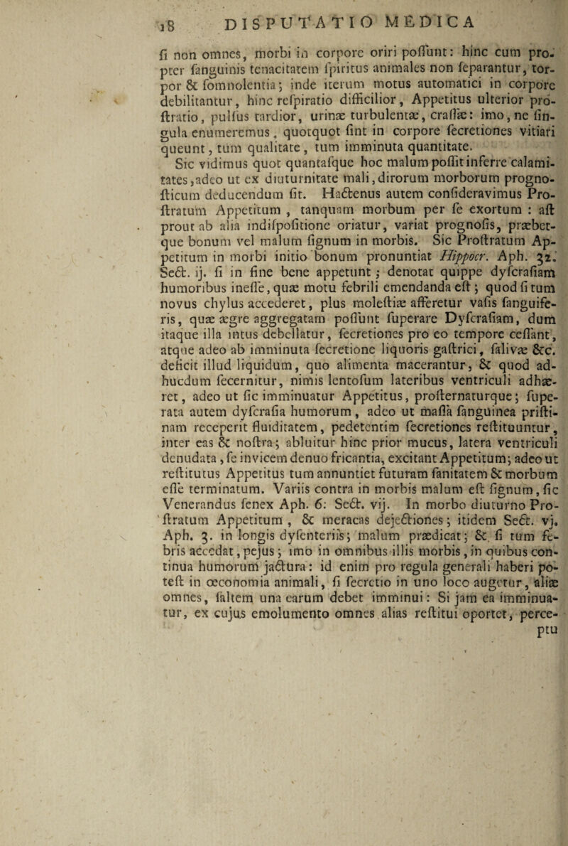 fi non omnes, morbi in corpore oriri poffunt: hinc cum pro¬ pter fanguinis tenacitatem fpiritus animales non feparantur, tor¬ por & fomnolemia; inde iterum motus automatici in corpore debilitantur, hinc refpiratio difficilior. Appetitus ulterior pro- ftratio, pulfus tardior, urinae turbulentae, craffie: imo, ne lin¬ gula enumeremus , quotquot fint in corpore fecretiones vitiari queunt, tum qualitate , tum imminuta quantitate. Sic vidimus quot quantafque hoc malum poffitinferre calami¬ tates,adeo ut ex diuturnitate mali,dirorum morborum progno- fticum deducendum fit. Hadtenus autem confideravimus Pro- E ratum Appetitum , tanquam morbum per fe exortum : aft prout ab alia indifpofitione oriatur, variat prognofis, praebet- que bonum vel malum {ignum in morbis. Sic Proftratum Ap¬ petitum in morbi initio bonum pronuntiat Hippocr. Aph. 52. Se6b. ij. fi in fine bene appetunt; denotat quippe dyfcrafiam humoribus inefle, quae motu febrili emendanda eft \ quod fi tum novus chylus accederet, plus rnoleftiae afferetur vafis fanguife- ris, quae aegre aggregatam poflunt fuperare Dyfcrafiam, dum itaque illa intus debellatur, fecretiones pro eo tempore ceflant, atque adeo ab imminuta fecretione liquoris gaftrici, falivae 6ec. deficit illud liquidum, quo alimenta macerantur, 6>C quod ad¬ ii u edum fecernitur, nimis lentofum lateribus ventriculi adhae¬ ret, adeo ut fic imminuatur Appetitus, proEernaturque; fupe- rata autem dyferafia humorum , adeo ut mafia fanguinea priEi- nam receperit fluiditatem, pedetentim fecretiones reftituuntur, inter eas 6c noftra; abluitur hinc prior mucus, latera ventriculi denudata , fe invicem denuo fricantia, excitant Appetitum*, adeo ut reEitutus Appetitus tum annuntiet futuram fanitatem Sc morbum efle terminatum. Variis contra in morbis malum eE fignum,fic Venerandus fenex Aph. 6: Se6l. vij. In morbo diuturno Pro- ' Eratum Appetitum , 5c meracas deje&iones; itidem Se£t. vj. Aph. 3. in longis dyfenteriis; malum praedicat; 6c.fi tum fe¬ bris accedat, pejus ; imo in omnibus illis morbis, in quibus con¬ tinua humorum ja&Ura: id enim pro regula generali haberi po- teft in oeconomia animali, fi fecrctio in uno loco augetur, aliae omnes, laltem una earum debet imminui: Si jam ea imminua¬ tur, ex cujus emolumento omnes alias reEitui oportet, perce¬ ptu