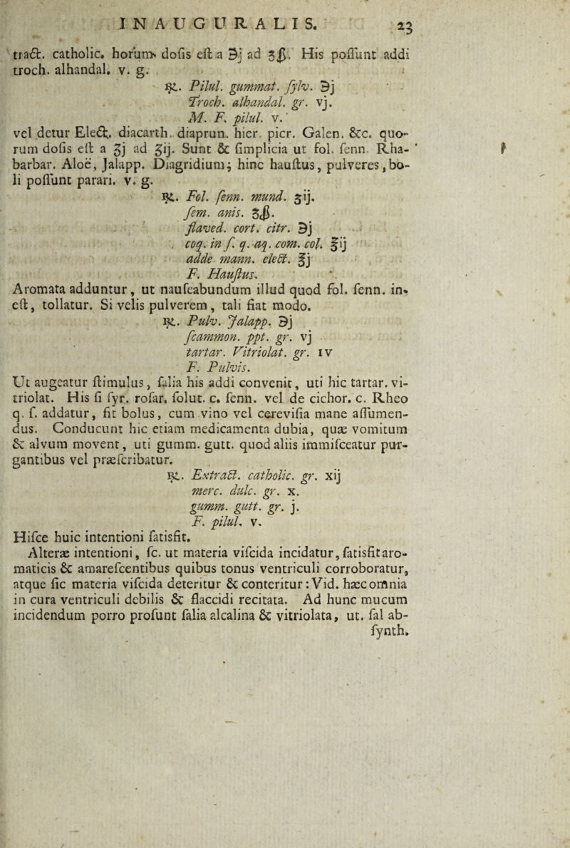 tra6t. catholic. horun> dofis di a Bj ad 5$. His poliunt addi troch. alhandal. v. g. qi. Pilul. gummat. fylv. Bj Troch. alhandal. gr. vj. M. F. pilul. v.' vel detur Eleft. diacarth, diaprun. hier pier. Galen. &c. quo¬ rum dofis elt a gj ad gij. Sunt & fimplicia ut fol. fenn. Rha- ’ barbar. Aloe, Jalapp. Diagridiumj hinc haultus, pulveres,bo¬ li poliunt parari, v. g. i£. Fol. fenn. mund. ^ij. fem. anis. flaved. cort, citr. Bj . coq. in f. q. aq. com. coi. §ij adde mann. cie51. gj F. Hauflus. Aromata adduntur, ut naufeabundum illud quod fol. fenn. in% e(i, tollatur. Si velis pulverem, tali fiat modo. Pulv. Jalapp. Bj fcammon. ppt. gr. vj tartar. Vitriolat. gr. iv ■ F. Pulvis. Ut augeatur ftimulus, falia his addi convenit, uti hic tartar. vi¬ triolat. His fi fyr. rofar, folut. c. fenn. vel de cichor. c. Rheo q. f. addatur, fit bolus, cum vino vel cerevifia mane aflumen- dus. Conducunt hic etiam medicamenta dubia, quae vomitum Se alvum movent, uti gumm. gutt. quod aliis immifeeatur pur¬ gantibus vel praeferibatur. \}L. ExtraU. catholic. gr. xij mere. dulc. gr. x. gumm. gutt. gr. j. F. pilul. v. Hifce huic intentioni fatisfit. Alterae intentioni, fc. ut materia vifeida incidatur, fatisfit aro¬ maticis Sc amarefeentibus quibus tonus ventriculi corroboratur, atque fic materia vifeida deteritur Sc conteritur :Vid. haec omnia in cura ventriculi debilis Sc flaccidi recitata. Ad hunc mucum incidendum porro profunt falia alcalina Sc vitriolata, ut. fal ab- fynth.