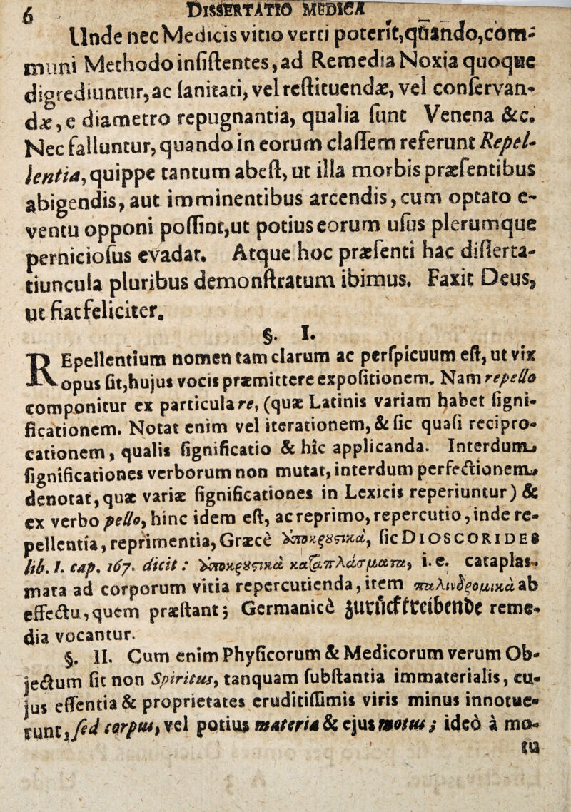 5 dissertatio mmex Unde nec Medicis vitio verti poterit,qQando,com¬ imini Methodo infiftentes, ad Remedia Noxia quoque digrediuntur,ac lanicati, vel reftituendae, vei confervan- d*, e diametro repugnantia, qualia fune Venena &c. Nec falluntur, quando in eorum cladem referunt Repel¬ lentia, quippe tantum abeft, ut illa morbis praefentibus abigendis,aut imminentibus arcendis,cum optato e- ventu opponi polline,ut potius eorum ufus plerumque perniciofus evadar. Atque hoc prarfenti hac difierta- tiuncula pluribus demonftratum ibimus. Faxie Deus, ut fiat feliciter, §. I. T> Epellentium nomen tam clarum ac perfpicuum eft, ut vix J\. opus fit,hujus vocis praemittere expolitionem. Nam repello componitur ex particulare, (quae Latinis variam habet figni- ficationem. Notat enim vel iterationem, & fic quafi recipro¬ cationem i qualis fignificatio & hic applicanda. Interdum-» fignificationes verborum non mutat, interdum perfedionertu denotat, qua variae fignificationes in Lexicis reperiuntur) & verbo hinc idem eft, ac reprimo, repercutio, inde re¬ pellentia, reprimentia, Graece ficDlOSCORIDES Itb. /. eap. 167■ dttit: KafairAdirftawc, i-e. cataplas¬ mata ad corporum vitia repercutienda,item mAn^ofwcuah effe<ftu,quem praeftant j Germanici 5Utficffrdben&e reme¬ dia vocantur. §. 11. Cum enim Phyficorum & Medicorum verum Ob- je&um fit non Spiritus, tanquam fubftantia immaterialis, cut- tus effentia& proprietates eruditilfimis viris minus innocue» fune jjtd corp(u,Yd potius materia & ejus motus j ideo a m©-