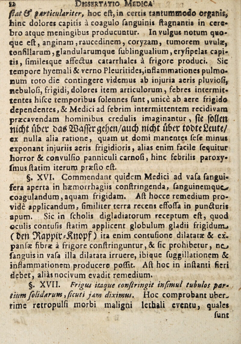 flat (f particulariter, hoc eft, ia cerrn tantuH3iSl®«I® organis, hinc dolores capitis a coagulo fanguinis ftagnantis in cere¬ bro atque meningibus producuntur. In vulgus notum quo¬ que cft, anginam, raucedinem, coryzam, tumorem uvulae, tonfillaram,glandularumque fublingualium,eryfipclas capi* Sis, fimilesque affe&us catarrhales a frigore produci. Sic tempore hyemali & verno Pleuritides,inflammationes pulmo¬ num toto die contingere videmus ab injuria acris pluvio!?, nebulofl, frigidi,dolores item articulorum, febres intermit¬ tentes hifce temporibus folennes funt, unice ab aere frigido dependentes,& Medici ad febrim intermittentem recidivam praecavendam hominibus credulis imaginantur , ffe fMftt tti$t uhtt ©affer gepen/au# nic&f fiber tobfe fieufe/ ex nulla alia ratione, quam ut domi manentes fefe minus exponant injuriis aeris frigidioris, alias enim facile fequitur horror & convulfio panniculi carnofi> hinc febrilis paroxy- fmusflatim iterum prae flo eft. §. XVI. Commendant quidem Medici ad vafa fangui- fera aperta in haemorrhagiis conftnngenda, fanguinemquo coagulandum,aquam frigidam. Aft hocce remedium pro¬ vide applicandum, (imiliter terra recens eflfoffa in punduris apum. Sic in fcholis digladiatorum receptum cft, quod ©culis contufis ftatim applicent globulum gladii frigldunu Cbcn ) ita enim contufione dilatatae & ex- panfae fibrae a frigore conftringuntur, & fic prohibetur, ncj fanguisin vafa illa dilatata irruere, ibique fuggillationem & inflammationem producere poflfit. Aft hoc in inftanti fieri debet , alias nocivum evadit remedium. §, XVII. Frigus itaque confringit inftmul tubulos par- tium fetidarum, ftcuti jam diximus. Hoc comprobant uber¬ rime rctropulfi morbi maligni lethali eventu, quales funt