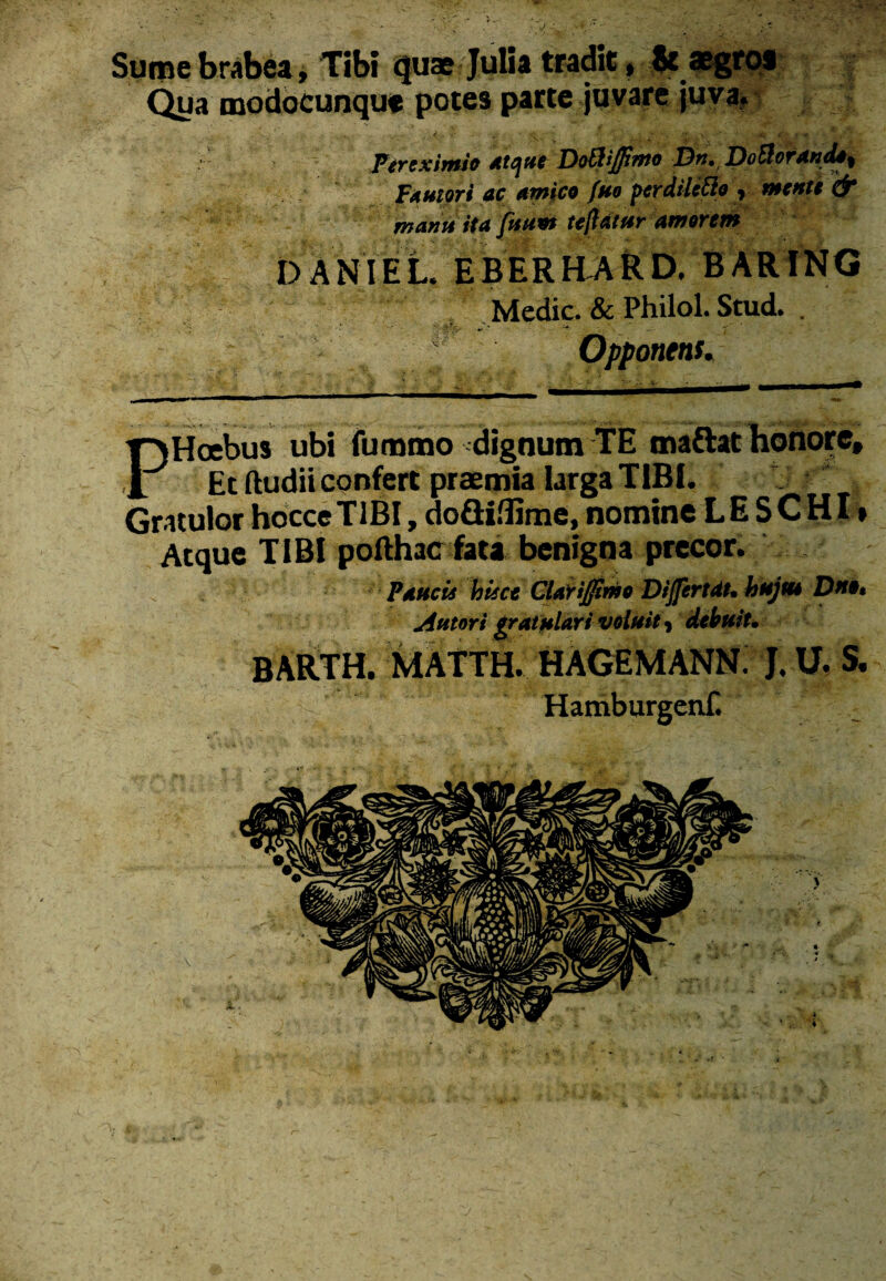 Sume brabea. Tibi <juse Julia tradit* aegros Qua modocunqut potes parte juvare juva* Per eximio Atque Dottijfimo Dn, DoSlorando^ Fautori ac amico fuo pcrdiUtto , mente & manu ita fuum teftatur amorem DANIEL. EBERHARD. BARING Medie. & Philol. Stud. . w Opponent* PHoebus ubi fummo dignum TE maftat honore. Et (ludii confert praemia larga TIBI. Gratulor hocce TIBI, doSiflime, nomine LE SCHI * Atque TIBI pofthac fata benigna precor. Paucis hisce Glarijjimo Dijfertat. hujut Dn». Antori gratulari voluit, debuit. BARTH. MATTH. HAGEMANN. J. U. S. Hamburgenf.