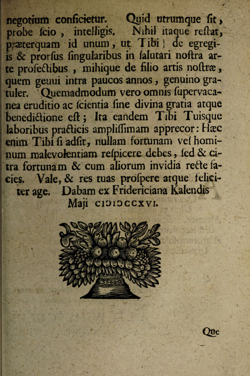 | negotium conficietur. Quid utrumque fit > 'l probe fcio , intelligis, Nihil itaque reftat, praeterquam id unum, ut Tibi i de egregi- ! is & prorfus lingularibus in lalutari noftra ar- i te profeftibus , mihique de filio artis noftrae, I quem geuui intra paucos annos, genuino gra- | tuler. ' Quemadmodum vero omnis fupervaca- i nea eruditio ac icientia fine divina gratia atque i benediftione eft; Ita eandem Tibi Tuisque laboribus prafticis ampliirnuam apprecor: Haec enim Tibi fi adfit, nullam fortunam vel homi¬ num malevolentiam refpicere debes, ied & ci¬ tra fortunam & cum aliorum invidia reftefa- i cies. Vale, & res tuas profpere atque felici- ! ter age. Dabam ex Fridericiana Kalendis I Maji cioioccxvi. r