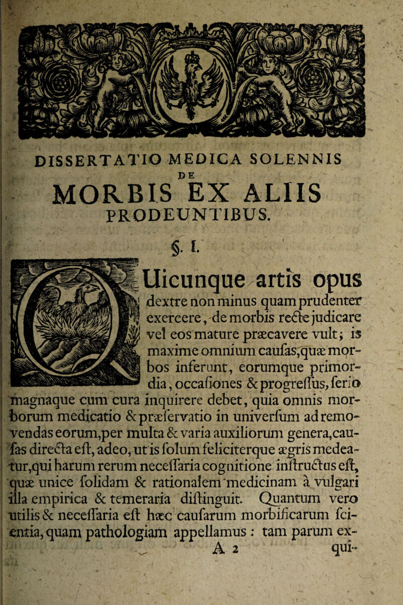 Uicunqueartis opus dextre aon minus quam prudenter exercere, de morbis re&e judicare vel eos mature praecavere vult; is maxime omnium caufas,quae mor¬ bos inferunt, eorumque primor¬ dia , occafiones & progreffus, ferio I magnaque cum cura inquirere debet, quia omnis mor¬ borum medicatio &praefervatio in univerlum ad remo¬ vendas eorum,per multa & varia auxiliorum genera,cau- fas direfta eft, adeo, ut is folum feliciterque aegris medea¬ tur, qui harum rerum neceffaria cognitione inftru&aseft, quae unice folidam & rationalem'medicinam a vulgari illa empirica & temeraria diftinguit. Quantum vero utilis & neceffaria eft haec caufarum morbificarum fci~ entia, quam pathologiam appellamus; tam parum ex- W' ^ A 2 qui- DISSERTATIO MEDICA SOLENNIS MORBIS °EX ALIIS PRODEUNTIBUS.