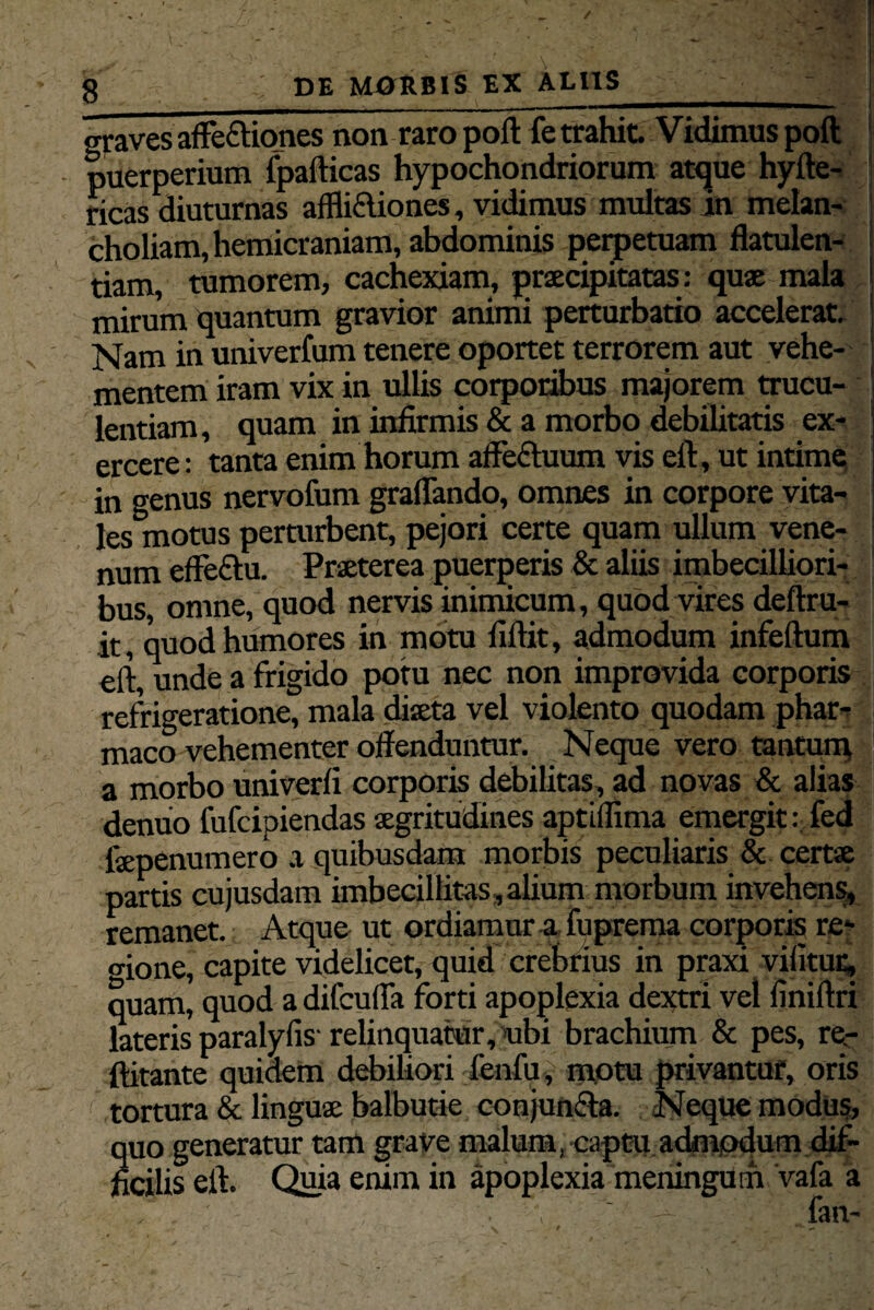 / 8 : DE MORBIS EX ALUS__ graves afle&iones non raro poft fe trahit Vidimus poft puerperium fpafticas hypochondriorum atque hyfte- ricas aiuturnas affli&iones, vidimus multas in melan¬ choliam, hemicraniam, abdominis petpetuam flatulen¬ tiam, tumorem, cachexiam, praecipitatas: quae mala mirum quantum gravior animi perturbatio accelerat. Nam in univerfum tenere oportet terrorem aut vehe¬ mentem iram vix in ullis corporibus majorem trucu- lentiam, quam in infirmis & a morbo debilitatis ex¬ ercere : tanta enim horum affedtuum vis eft, ut intime in genus nervofum graflando, omnes in corpore vita¬ les motus perturbent, pejori certe quam ullum vene¬ num effe&u. Praeterea puerperis & aliis imbecilliori¬ bus, omne, quod nervis inimicum, quod vires deftru- it, quod humores in motu fiftit, admodum infertum eft, unde a frigido potu nec non improvida corporis refrigeratione, mala diaeta vel violento quodam phar¬ maco vehementer offenduntur. Neque vero tantum a morbo univerfi corporis debilitas, ad novas & alias denuo fufcipiendas aegritudines aptiflima emergit: fed faepenumero a quibusdam morbis peculiaris & certae partis cujusdam imbecillitas, alium morbum invehens, remanet. Atque ut ordiamur a fuprema corporis re¬ mone, capite videlicet, quid crebrius in praxi vifitur, quam, quod a difcufla forti apoplexia dextri vel finiftri lateris paralyfis- relinquatur, ubi brachium & pes, re- ftitante quidem debiliori fenfu, motu privantur, oris tortura & linguae balbutie conjuncta. Neque modus, quo generatur tam grave malum, captu admodum dif¬ ficilis eft. Quia enim in apoplexia meningum vafa a • •*, ' — fan- *r -a - ^ r * v 9 . . — • ■ . _ -