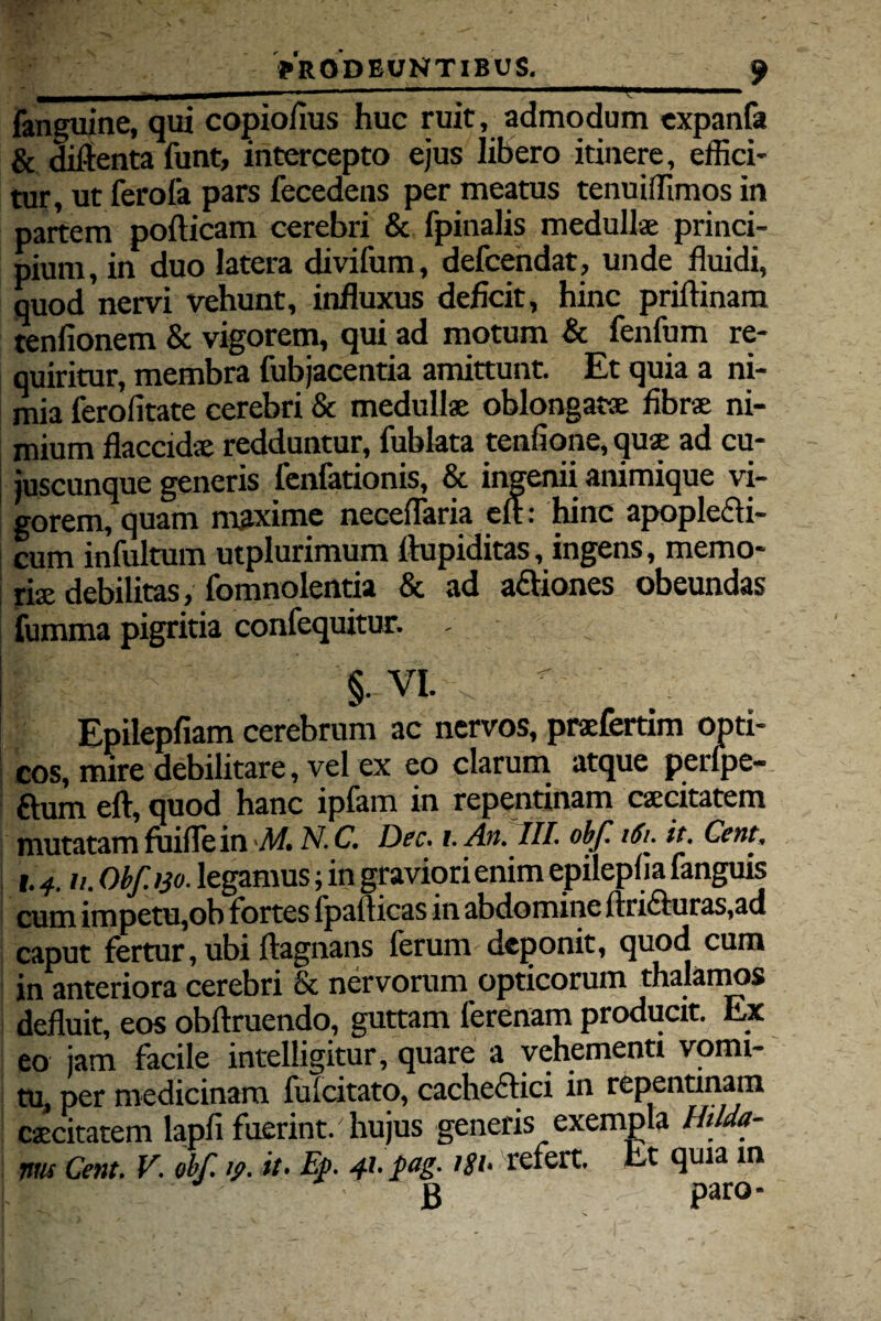 —■ ,. Ii ni .... , fanguine, qui copio/ius huc ruit, admodum expanfa & diftenta funt, intercepto ejus libero itinere, effici¬ tur, ut ferofa pars fecedens per meatus tenuiffimos in partem pofticam cerebri & fpinalis medullae princi¬ pium, in duo latera divifum, defcendat, unde fluidi, quod nervi vehunt, influxus deficit, hinc priftinam tenfionem & vigorem, qui ad motum & fenfum re¬ quiritur, membra fubjacentia amittunt. Et quia a ni¬ mia ferofitate cerebri & medullae oblongatae fibrae ni¬ mium flaccidae redduntur, fublata tenfione, qus ad cu- juscunque generis fenfationis, & ingenii animique vi¬ gorem, quam maxime neceflaria eft: hinc apople£fi- cum infultum utplurimum ttupiditas, ingens, memo- ; rise debilitas, fomnolentia & ad a&iones obeundas fumma pigritia confequitur. - §• VI. Epilepfiam cerebrum ac nervos, praefertim opti¬ cos, mire debilitare, vel ex eo clarum atque perlpe- I ftum eft, quod hanc ipfam in repentinam caecitatem mutatam fui fle in M. N.C. Dec. i.An. III. obf i6r it. Cent, i.4, u. Obf.130. legamus; in graviori enim epileplia fanguis cum impetu,ob fortes Ipafticas in abdomine ftri£iuras,ad caput fertur, ubi ftagnans ferum deponit, quod cum in anteriora cerebri & nervorum opticorum thalamos defluit, eos obftruendo, guttam ferenam producit. Ex eo jam facile intelligitur, quare a vehementi vomi¬ tu, per medicinam fu (citato, cachectici in repentinam caecitatem lapfi fuerint/ hujus generis exempla Ihlda- ims Cent. V. obf, y. it* Ep, 41* pag- 1S1* refert. Et quia in g paro-