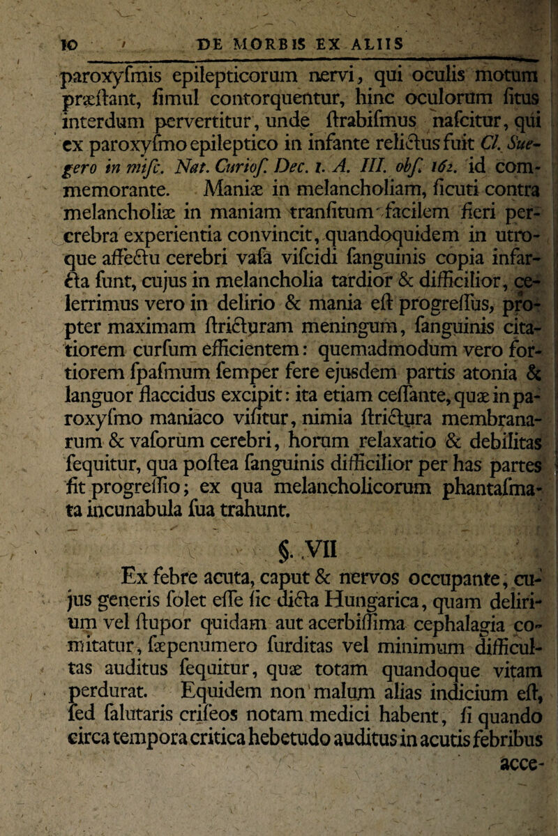 paroxyfmis epilepticorum nervi, qui oculis motum prxftant, fimul contorquentur, hinc oculorum litus interdum pervertitur, unde ftrabifmus nafcitur, qui ex paroxysmo epileptico in infante relictus fuit Cl. Sue- gero in mifc. Nat. Curto/. Dec. i. A. III. ob/ x6i. id com¬ memorante. Manis in melancholiam, licuti contra melancholia in maniam tranfitum'facilem feri per- crebra experientia convincit, quandoquidem in utro¬ que affeftu cerebri vafa vifcidi fanguinis copia infar- tta funt, cujus in melancholia tardior & difficilior, ce¬ lerrimus vero in delirio & mania eft progreflus, pro¬ pter maximam fricturam meningum, fanguinis cita¬ tiorem curfum efficientem: quemadmodum vero for¬ tiorem fpafmum femper fere ejusdem partis atonia & languor flaccidus excipit: ita etiam ceflante, quae in pa- roxyfmo maniaco vintur, nimia ftrictura membrana¬ rum & vaforum cerebri, horam relaxatio & debilitas fequitur, qua poftea fanguinis difficilior per has partes j fit progreffio; ex qua melancholicorum phantafma- ta incunabula fua trahunt. v $. VII Ex febre acuta, caput & nervos occupante, cu¬ jus generis folet efle iic dicta Hungarica, quam deliri¬ um vel ftupor quidam aut acerbiffima cephalagia co¬ mitatur, fxpenumero furditas vel minimum difficul¬ tas auditus fequitur, quae totam quandoque vitam perdurat. Equidem non malum alias indicium eft, led falutaris crifeos notam medici habent, li quando circa tempora critica hebetudo auditus in acutis febribus : acce-