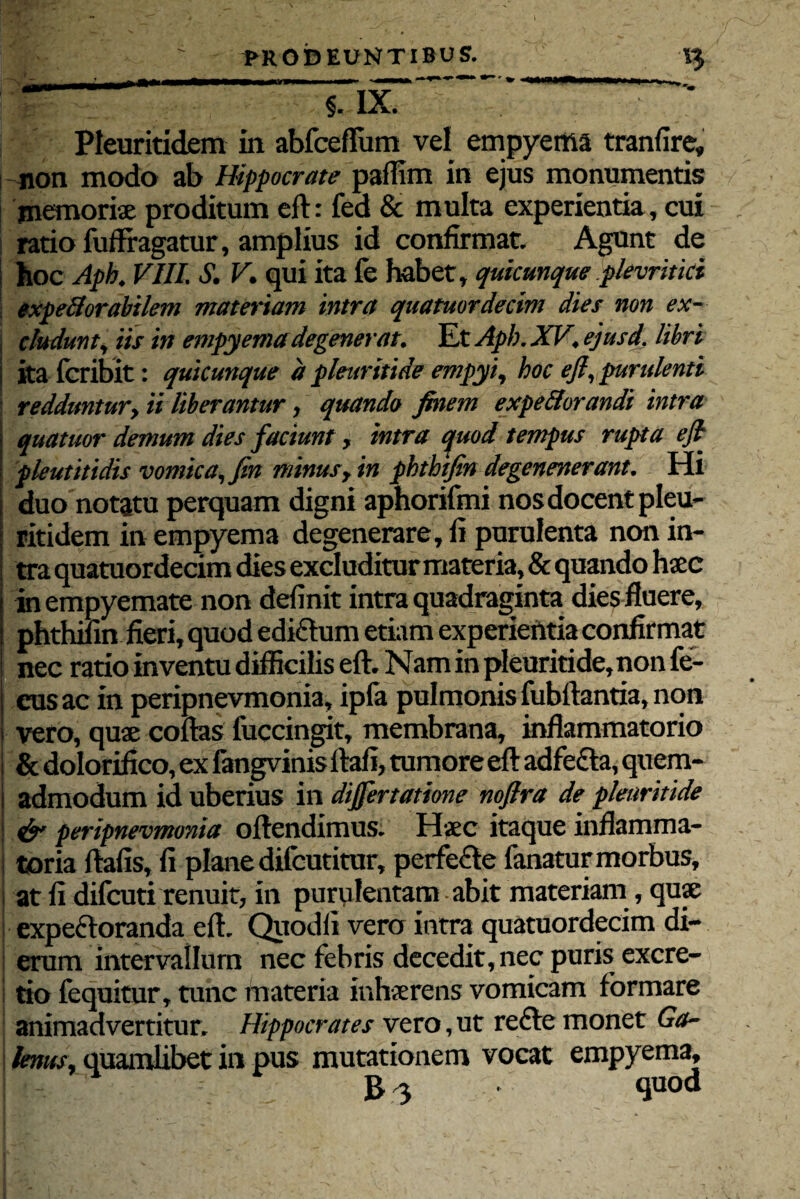 Pleuritidem in abfceffum vel empyema tranfire, non modo ab Hippocrate paffim in ejus monumentis memoris proditum eft: fed & multa experientia, cui ratio fuffragatur, amplius id confirmat. Agont de hoc Aph. VIII. S. V. qui ita fe habet, quicunque pkvritki expeflorabilem materiam intra quatuordecim dies non ex¬ cludunt, iis in empyema degenerat. Iit Api). XV. ejusd. libri ; ita fcribit: quicunque a pleuritide empyi, hoc eft, purulenti redduntur, ii liberantur, quando finem expellorandi intra > quatuor demum dies faciunt, intra quod tempus rupta eft j pleutitidis vomica, fin minus, in phthtfin degenenerant. Hi i duo notatu perquam digni aphorifmi nos docent pleu- i ritidem in empyema degenerare, fi purulenta non in- i tra quatuordecim dies excluditur materia, & quando haec in empyemate non definit intra quadraginta dies fluere, phthifin fieri, quod edi&um etiam experientia confirmat ! nec ratio inventu difficilis eft. Nam in pleuritide, non fe- cusac in peripnevmonia, ipfa pulmonis fubftantia, non vero, quae coftas fuccingit, membrana, inflammatorio I & dolorifico, ex fangvinis ftafi, tumore eft adfefta, quem- i admodum id uberius in dijfertatione noftra de pleuritide & peripnevmonia oftendimus. Haec itaque inflamma- toria ftafis, fi plane difcutitur, perfefle fanatur morbus, i at fi difcuti renuit, in purulentam abit materiam, quae | expeftoranda eft. Quodfi vero intra quatuordecim di¬ erum intervallum nec febris decedit, nec puris excre- tio fequitur, tunc materia inhaerens vomicam formare animadvertitur. Hippocrates vero,ut refle monet Ga¬ lenus, quamlibet in pus mutationem vocat empyema, p' B 3 • quod