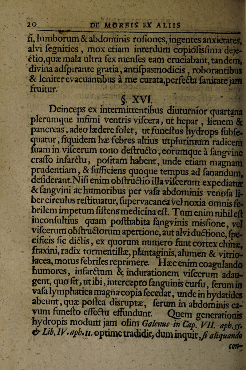. ~~ w • 1 1 —-——-—- ^j'v; • r.v» fi, lumborum & abdominis rofiones, ingentes anxietates, alvi fegnities , mox etiam interdum copidiisfima deje- ftio,quxmala ultra fexmenfes eam cruciabant, tandem, divina adfpirante gratia, anrilpasmodicis, roborantibus & leniter evacuantibus a me curata,perfecta fanitatejara fruitur. 7' v ; ; 'f.§. XVI ■ 7' ~ : ' V Deinceps ex intermittentibus diuturnior quartana plerumque infimi ventris vifcera, ut hepar, lienem Sc pancreas T adeo tedere folet, ut funeftus hydrops fubfe- quatur, ffquidem febres altius utplurimum radicem fuamin vifcerum tono dellrudo, eorumque a fangvine craflo infarsu, pofitam habent, unde etiam magnam prudentiam, & fufficiens quoque tempus ad fanandum. defiderant.Nifi enimobftruifio illa vifcerum expediatur & fangvini ac humoribus per vala abdominis venofa li¬ ber circulus reftituatur, fupervacanea Vel noxia omnis fe¬ brilem impetum filtens medicina elt. Tum enim nihil eft inconfultius quam pofthabita fangvinis misfione, vel vifcerum obftru&orum apertione, aut alvidu&ione, fpe- cifieis fie dictis, ex quorum numero funt cortex chinse, fraxini, radix tormentillsc, plantaginis, alumen 8c vitrio- tecea, motus febriles reprimere. Haec enim coagulando humores, infarftum & indurationem vifcerum adau¬ gent, qu.o fit, ut ibi,,intercepto fanguinis curfu, ferum in vafa lymphatica magna copia fecedat, unde in hydatides abeunt,quse poftea disruptae, fcrum in abdominis ca¬ vum runefto effectu effundunt. Quem generationis hydropis modum jam olim Galenus in Cap. VII. apb.jf. & Ub, iv. aph. h. optime tradidit, dum inquit,/ aliquando