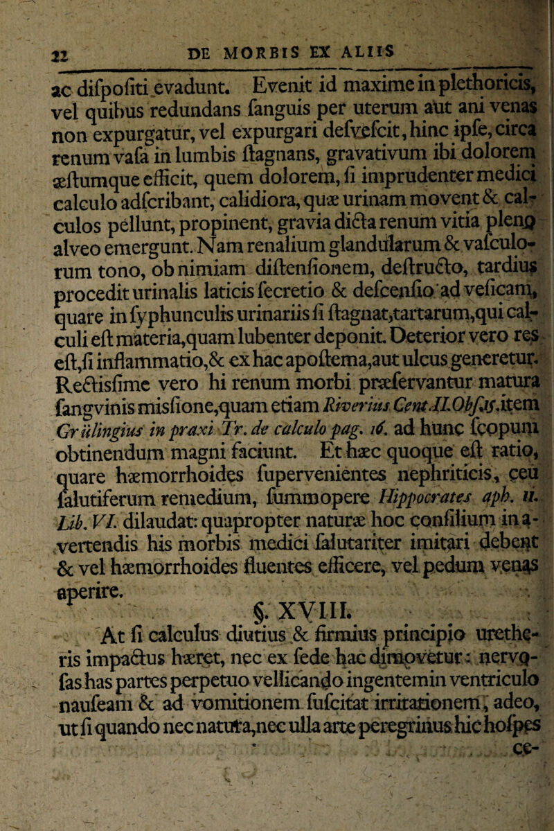 11 DE MORBIS EX ALIIS ac difpofiti evadunt. Evenit id maxime in plethoricis, vel quibus redundans fanguis per uterum aut ani venas non expurgatur, vel expurgari defi$fcit,hinc ipfe, circa renum vafa in lumbis ftagnans, gravativum ibi dolorem aeftumque efficit, quem dolorem, fi imprudenter medici calculo adfcribant, calidiora, quae urinam movent & cal¬ culos pellunt, propinent, gravia dicla renum vitia pleno alveo emergunt. Nam renalium glandiilarum & vafculo- rum tono, ob nimiam diftenfionem, deftructo, tardius procedit urinalis laticis fecretio & defcenfio ad veficam, quare in fy phunculis urinariis fi ftagnat,tartarum,qui cal¬ culi eft materia,quam lubenter deponit. Deterior vero res effifi inflammatio,& ex hac apoftema,aut ulcus generetur. Reftisfime vero hi renum morbi praefervantur matura fangvinis misfione,quam etiam Riverius Cent.ILObfj5Sx.zm. Griilingius in praxi Tr. de calculo pag. 16. ad hunc fcopuni obtinendum magni faciunt. Et haec quoque eft ratio* quare haemorrhoides fupervenientes nephriticis, ceu falutiferum remedium, fummopere Hippocrates aph. ii. Ub. VI. dilaudat: quapropter naturae hoc confilium ina- . vertendis his morbis medici lalutariter imitari debent & vel haemorrhoides fluentes efficere, vel pedum venas aperire. ■ §. XVIII. At fi calculus diutius & firmius principio urcthc- ris impaQus haeret, nec ex fede hac dimovetur: nervq- fas has partes perpetuo vellicando ingentemin ventriculo naufeam & ad vomitionem fufeitat irritationem , adeo, ut fi quando nec natura,nec ulla arte peregrinus hic holpes ce- I