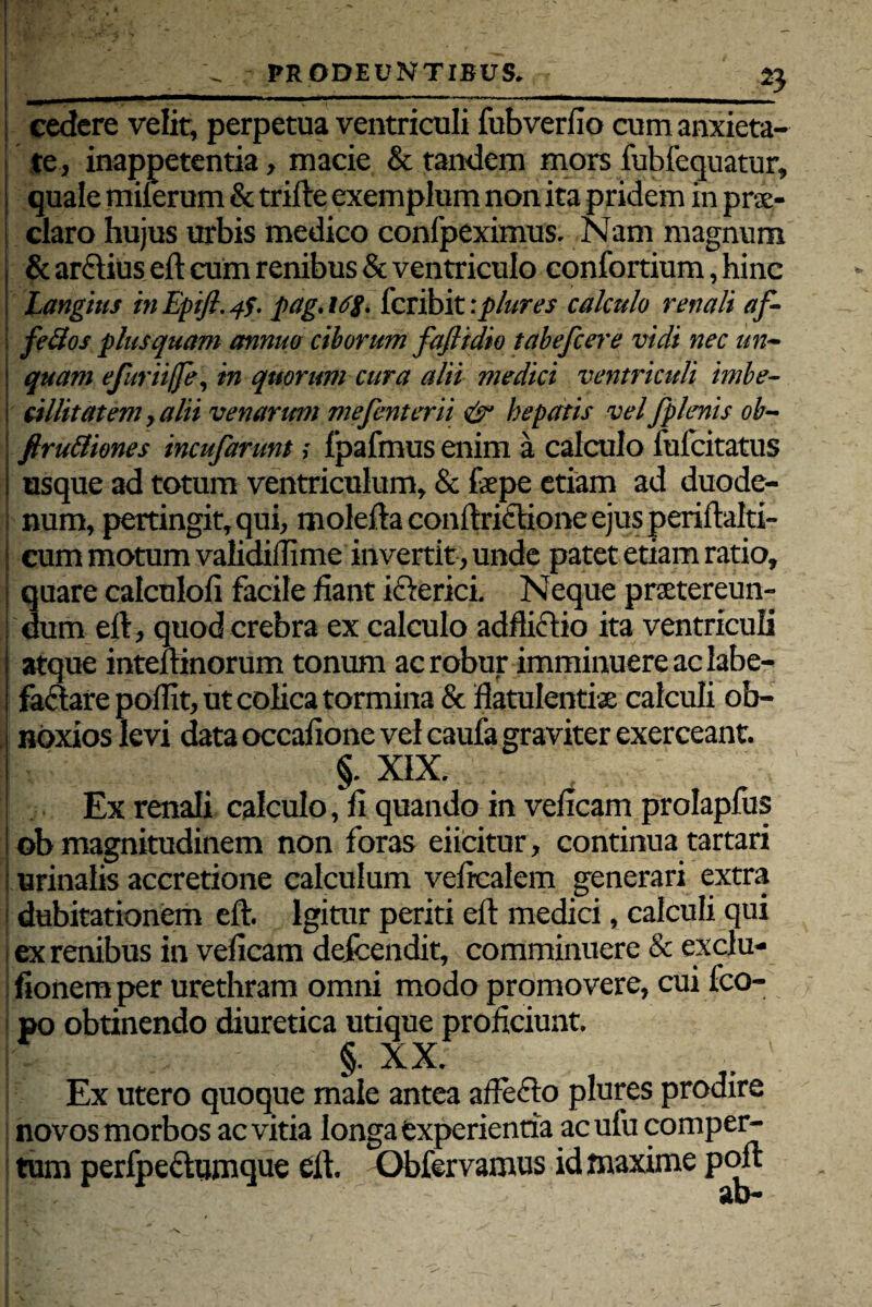 cedere velit, perpetua ventriculi fubverfio cum anxieta¬ te, inappetentia, macie & tandem mors fubfequatur, quale milerum & trifte exemplum non ita pridem in pne- claro hujus urbis medico confpeximus. Nam magnum & arftius eft cum renibus & ventriculo confortium, hinc Langitis in Epift. 4$. pag.i/ff. fcribit :plures calculo renali af- fedos plus quam annuo ciborum fajlidio tabefcer'e vidi nec un¬ quam efurtiffe, in quorum cura alii medici ventriculi imbe¬ cillitatem, alii venarum mefenterii & hepatis vel fplenis ob- j ftru&iones incufarunt; fpafmus enim a calculo fulcitatus i asque ad totum ventriculum, & faepe etiam ad duode- j num, pertingit, qui, molefta conftriftione ejus periftalti- I cum motum validiffime invertit , unde patet etiam ratio, I quare calculoli facile fiant ickrici. Neque praetereun- | dum eft, quod crebra ex calculo adftictio ita ventriculi atque inteftinorum tonum ac robur imminuere ac labe¬ factare poflit, ut colica tormina & flatulentiae calculi ob¬ noxios levi data occafione vel caufa graviter exerceant. §. XIX. Ex renali calculo, fi quando in veficam prolapfus ob magnitudinem non foras eiicitur, continua tartari i urinalis accretione calculum veficalem generari extra i dubitationem eft. Igitur periti eft medici, calculi qui j ex renibus in veficam defcendit, comminuere & exclu- fionemper urethram omni modo promovere, cui fco- po obtinendo diuretica utique proficiunt. §. XX; . \ Ex utero quoque male antea afteCto plures prodire novos morbos ac vitia longa experientia acufu comper¬ tum perfpeflumque eft. Obfervamus id maxime poft ab-