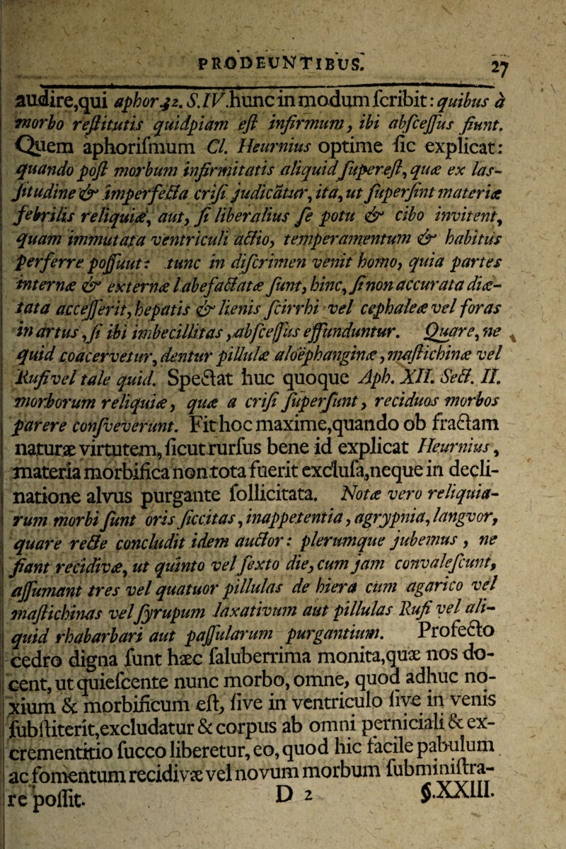 ■-i-I--ri .. '1 — .- * audire,qui aphorjz. S. IV.hunc in mo dum fcribit: quibus d morbo refiitutis quidpiam efl infirmum, ibi abficejfius fiunt. Quem aphorifmum Cl. Heurnius optime fic explicat ; quando pofi morbum infirmitatis aliquid fupereft, qu# ex las~ fitudine imperfieSa crifi judicatur,it a,ut fiuperfint materiet febrilis reliqui#, aut, fi liberalius fe potu & cibo invitent, quam immutata ventriculi a&io, temperamentum <& habitus perferre pojfuutt tunc in diferimen venit homo, quia partes intern# & extern# labe fallat# fiunt > hinc, fi non accurata dic¬ tata accejfierit, hepatis & lienis fcirrhi vel cephale# vel foras in artus ,fi ibi imbecillitas ,abfceffus effunduntur. Quare, ne x quid coacervetur, dentur piUul# aloephangin#, mafiichin# vel ilufivel tale quid. Spe&at huc quoque Aph. XIL SeB. II morborum reliqui#, qu# a crifi fiuperfunt, reciduos morbos \ parere confveverunt. Fit hoc maxime,quando ob fraftam naturae virtutem, ficut rurfus bene id explicat Heurnius, natione alvus purgante follicitata. Not# vero reliquia¬ rum morbi fiunt oris ficcitas ,inappetentia, agrypnia, langvor, quare re Se concludit idem auBor: plerumque jubemus, ne fiant recidiv#, ut quinto vel fiexto die, cum jam convaleficunt, ajfumant tres vel quatuor pillulas de hiera cum agarico vel maflichinas velfiyrupum laxativum aut pillulas Rufi vel ali¬ quid rhabarbari aut pafularum purgantium. Profe&o cedro digna funt haec faluberrima monita,qua: nos do¬ cent, ut quiefeente nunc morbo, omne, quoa adhuc no¬ xium & morbincum eft, fi ve in ventriculo live in venis fubiKterit,excludatur & corpus ab omni perniciali & ex- crementitio fucco liberetur, eo, quod hic facile pabulum i ac fomentum recidivse vel novum morbum fubminiftra- re poflit. D 2 $.XXIII.