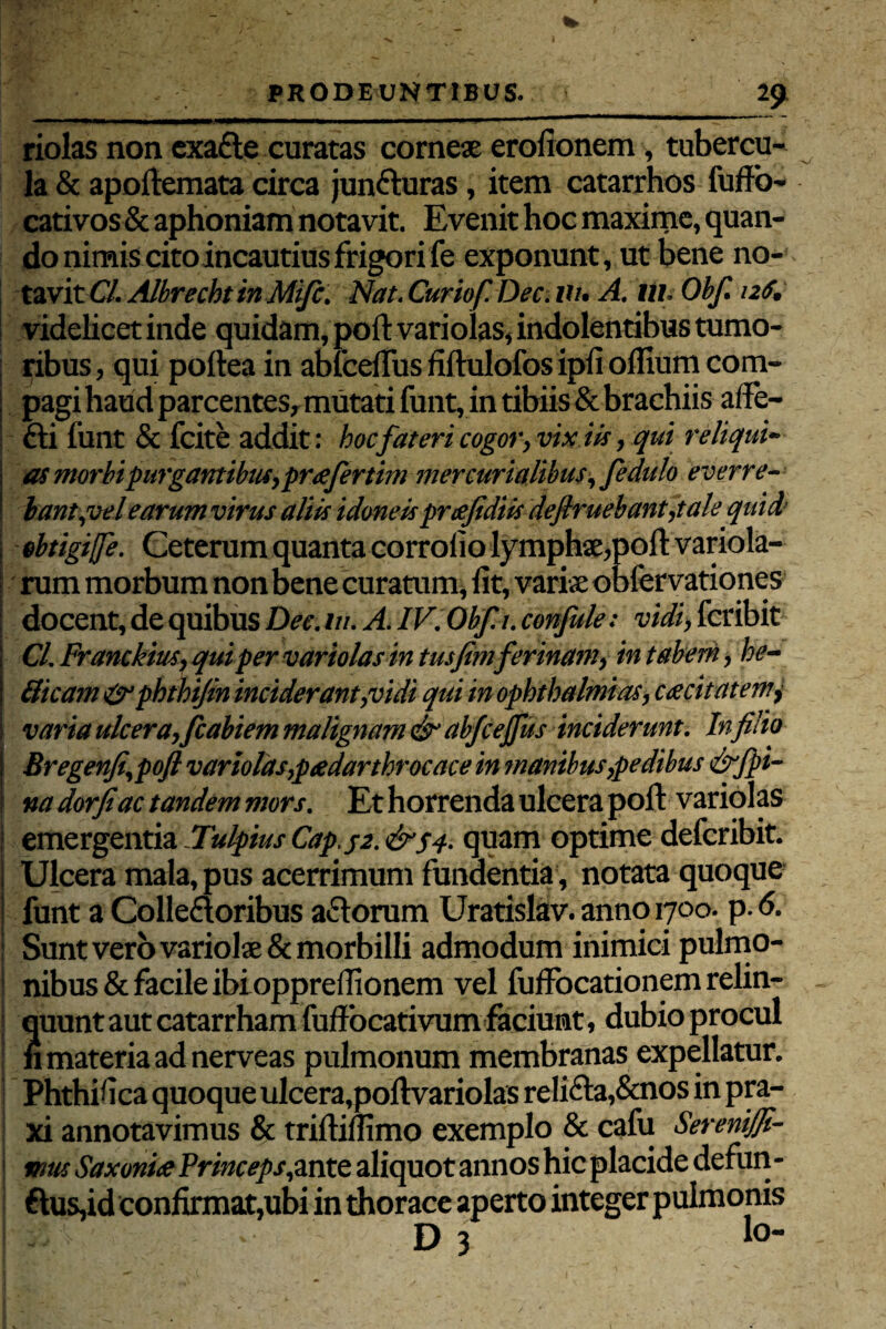 riolas non exafte curatas corneae erofionem, tubercu¬ la & apoftemata circa junfturas, item catarrhos fuffo- cativos& aphoniam notavit. Evenit hoc maxime, quan¬ do nimis cito incautius frigori fe exponunt, ut bene no¬ tavit Cl. Albrecbtin Mifc. Nat. Curiof.Dec. Ut. A. tti. Obf. nS. videlicet inde quidam, poft vari olas, indolentibus tumo¬ ribus , qui poilea in ablcefius fiftulofos ipli offium com- : pagi haud parcentes, mutati funt, in tibiis & brachiis affe- fti funt & fcite addit: hoc fateri cogor, vix iis, qui reliqui- as morbipurgantibtu,prafertim mercurialibus, fedulo everre¬ bant,vel earum virus aliis idoneisprtejidiis deflruebant,tale quid ebtigijfe. Ceterum quanta corroiio lymphae,poft variola- rum morbum non bene curatum, fit, variae obfervationes docent, de quibus Dee. m. A. IV. Obf. t. confule: vidi, fcribit Cl. Franckius, qui per variolas in tusfimferinam, in taberh, be¬ llicam &phthtfin inciderant,vidi qui in Ophthalmias, ca cita terni varia ulcera,fcabiem malignam dt’ abfcejfus inciderunt. In filio Bregenfi,poJl variolas,peedarthrocace in manibus,pedibus &jpi¬ na dorfiac tandem mors. Et horrenda ulcera poft variolas emergentia Uulpius Cap.j-2. &S4- quam optime defcribit. ; Ulcera mala, pus acerrimum fundentia, notata quoque funt a Colleaoribus actorum Uratislav. anno 1700. p. 6. | Sunt vero variolae & morbilli admodum inimici pulmo- I nibus& facile ibioppreffionem vel fuffocationem relin¬ quunt aut catarrhamfuffocativum faciunt, dubio procul n materia ad nerveas pulmonum membranas expellatur. Phthifica quoque ulcera,poft variolas reli<fta,&nos in pra- xi annotavimus & triftillimo exemplo & cafu Serenifil- tnus SaxoniaPrinceps,mte aliquot annos hic placide defun- ftus,id confirmat,ubi in thorace aperto integer pulmonis