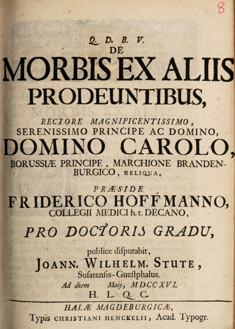 £ PRODEUNTIBUS, * RECTORE MAGNIFICENTISSIMO , SERENISSIMO PRINCIPE AC DOMINO, DOMINO CAROLO, BQRUSSLE PRINCIPE , MARCHIONE BRANDEN- BURGICQ , RELICLUA, RRjESIDE >V q ’ ' FRIDERICO HOFF MANNO, COLLEGII MEDICI h.t. DECANO, PRO DOCfORIS GRADU, VT:. 0 - ... ; publice difputabit, JOANN. WlLHELM. STUTE, |T . Sufateniis- Gueftphalus. Ad diem May, MDCCXVL i ^ H. L. C. _ I IIALTE MAGDEBURGICJE, Typis Christiani HENdKELii, Acad. Typogr.