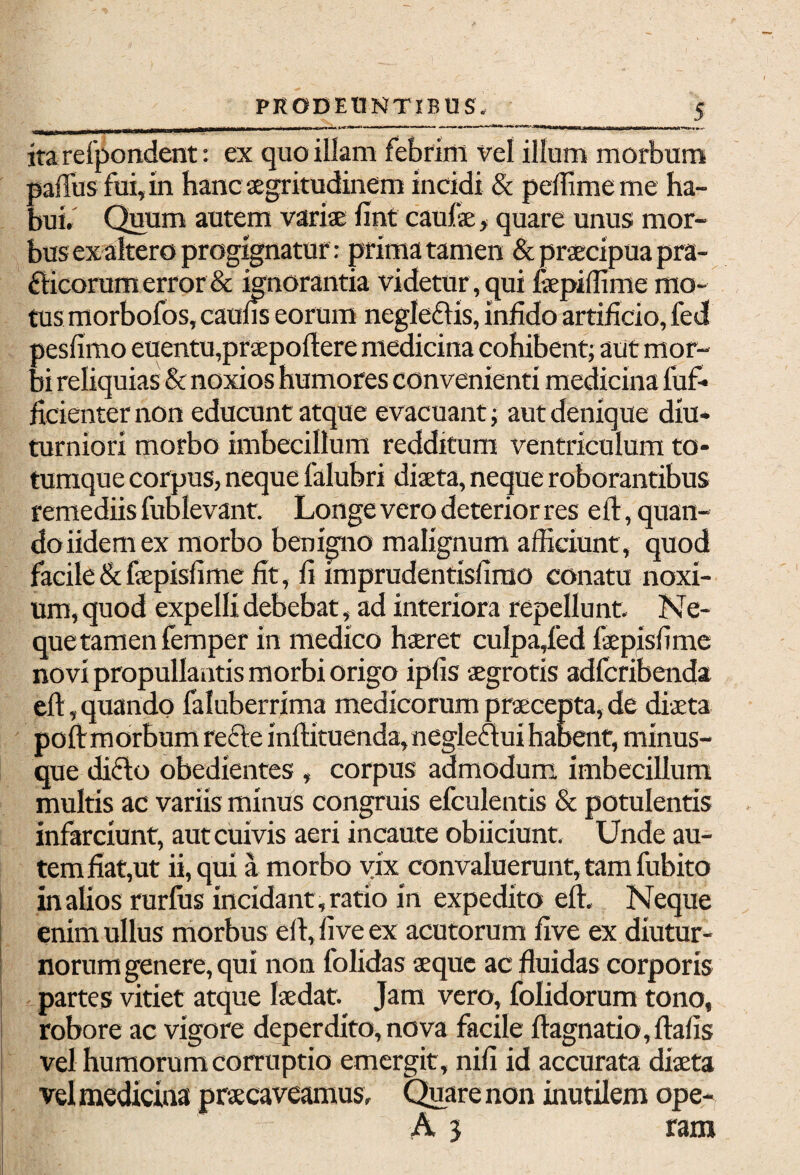 itarefpondent: ex quo illam febrim vel illum morbum pafTus fui, in hanc aegritudinem incidi & pelfimeme ha¬ bui. Quum autem variae lint caulae, quare unus mor¬ bus ex altero progignatur: prima tamen & praecipua pra- fticorum error & ignorantia videtur, qui iaepilfime mo¬ tus morbofos, caulis eorum negleflis, infido artificio, fed pesfimo euentu,praepollere medicina cohibent; aut mor¬ bi reliquias & noxios humores convenienti medicina fuf- ficienter non educunt atque evacuant; aut denique diu* turniori morbo imbecillum redditum ventriculum to¬ tumque corpus, neque falubri diaeta, neque roborantibus remediis fublevant. Longe vero deterior res ell, quan¬ do iidem ex morbo benigno malignum afficiunt, quod facile &faepisfime fit, fi imprudentisfirao conatu noxi¬ um, quod expelli debebat, ad interiora repellunt. Ne- quetamen femper in medico haeret culpa/ed faepisfime novi propullantis morbi origo ipfis aegrotis adfcribenda ell , quando faluberrima medicorum praecepta, de diaeta poli morbum recle inllituenda, negleftui habent, minus- que dicio obedientes , corpus admodum imbecillum multis ac variis minus congruis efculentis & potulentis infarciunt, aut cuivis aeri incaute obiiciunt. Unde au¬ tem fiat,ut ii, qui a morbo vix convaluerunt, tam fubito in alios rurfus incidant , ratio in expedito ell. Neque enim ullus morbus ell, live ex acutorum live ex diutur¬ norum genere, qui non folidas aeque ac fluidas corporis partes vitiet atque laedat. Jam vero, folidorum tono, robore ac vigore deperdito, nova facile ftagnatio,llafis vel humorum corruptio emergit , nili id accurata diaeta vel medicina praecaveamus. Quare non inutilem ope- A 3 rara