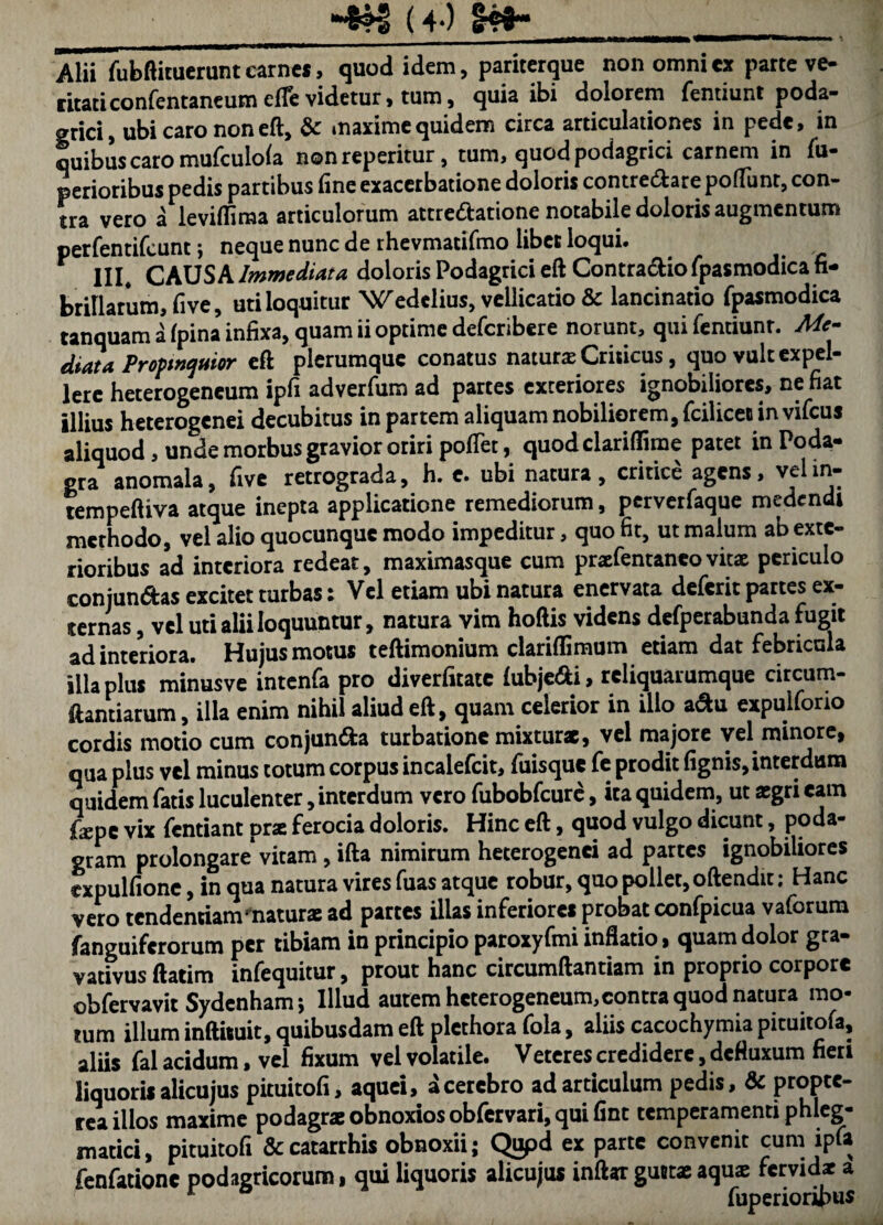 -4^ (4*) Alii fubftituerunt earncs, quod idem, pariterque non omni cx parte ve- citaticonfentaneum cfle videtur > tum 5 quia ibi dolorem Tentiunt poda* gtici) ubi caro non eft, & maxime quidem circa articulationes in pede» in ouibus caro mufculola nonreperitur, tum> quod podagrici carnem in fu* perioribus pedis partibus fine exacerbatione doloris contredare pofTunt, con¬ tra vero a leviffiraa articulorum attredatione notabile doloris augmentum perfentifeunt; neque nunc de rhevmatifmo libet loqui. III* CAUSA Immediata doloris Podagrici eft Contradlio fpasmodica fi¬ brillarum, five, uti loquitur Wedelius, vellicatio & lancinatio fpasmodica tanquam a fpina infixa, quam ii optime deferibere norunt, qui fentiunr. Me¬ diata Profmquior eft plerumque conatus naturae Criticus, quo vult expel¬ lere heterogencum ipfi adverfum ad partes exteriores ignobiliores, nefiat illius heterogenei decubitus in partem aliquam nobiliorem, fcilicet in vifcus aliquod, unde morbus gravior oriri pofTet, quod clariffime patet in Poda¬ gra anomala, fivc retrograda, h. c. ubi natura , critice agens, vel in- tempeftiva atque inepta applicatione remediorum, perverfaque medendi merhodo, vel alio quocunque modo impeditur, quo fit, ut malum ab exte¬ rioribus ad interiora redeat, maximasque cum praefentaneovitae periculo conjungas excitet turbas: Vel etiam ubi natura enervata deferit partes ex¬ ternas , vel uti alii loquuntur, natura vim hoftis videns dcfperabunda fugit ad interiora. Hujus motus teftimonium clariffiraum etiam dat febricula illa plus minusve intenfa pro diverfitate lubje^i, rcliquarumque circum- ftantiarum, illa enim nihil aliud eft, quam celerior in illo a^u expulfono cordis molio cum conjunda turbatione mixturae, vcl majore yel minore, qua plus vel minus totum corpus incalefcit, fuisque fc prodit fignis, interdum quidem fatis luculenter, interdum vero fubobfcurc, ita quidem, ut aegri eam fope vix fentiant prat ferocia doloris. Hinc eft, quod vulgo dicunt, poda¬ gram prolongare vitam , ifta nimirum heterogenei ad partes ignobiliores expulfionc, in qua natura vires fuas atque robur, quo pollet, oftendit; Hanc vero tendentiam^naturae ad parces illas inferiores probat confpicua vaforura /anguiferorum per tibiam in principio paroxyfmi inflatio, quam dolor gra- vativus ftatim infequitur, prout hanc circumflandam in proprio corpore obfervavit Sydenham *, Illud autem heterogeneum,contra quod natura mo¬ tum illum inftituit, quibusdam eft plcthora fola, aliis cacochymia pituitofa, aliis fal acidum, vcl fixum vel volatile. Veteres credidere, defluxum fieri liquoris alicujus pituitofi, aquei, a cerebro ad articulum pedis, & propte- rca illos maxime podagrae obnoxios obfervari, qui fint temperamenti phleg¬ matici, pituitofi &catarrhis obnoxii; C^d ex parte convenit cum ipfa fenfatione podagricorum, qui liquoris alicujus inftar guttae aqus fervidae a * fuperioripus