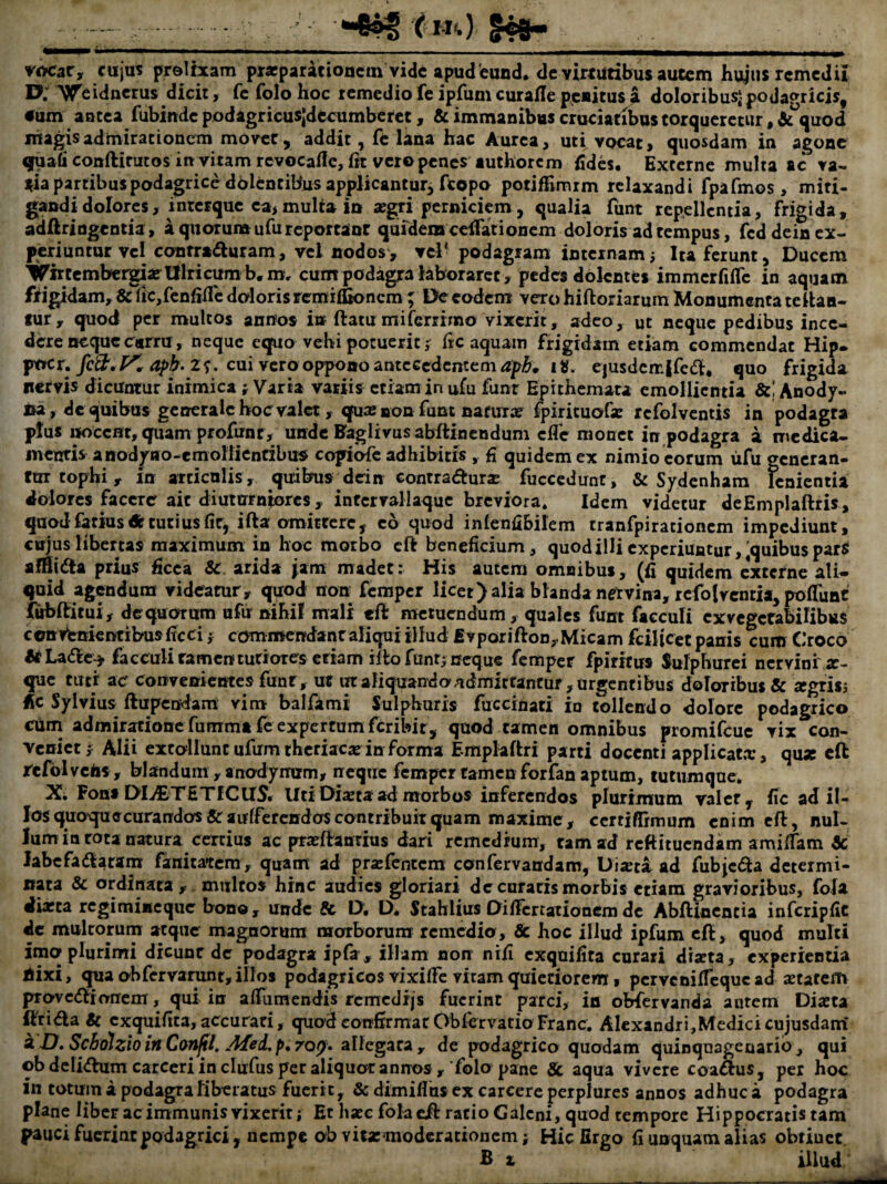 vocat, cujus prolixam pr«parationcm vide apud eund. dc virtutibus autem hujus remedii D; 'V^eidnerus dicit, fe folo hoc remedio fe ipfum curafle pexitus a doloribusj podagricis, •um antea fubiude podagricusjdecumberct, & immanibus cruciatibus torqueretur, «quod niagisadmirationem movet, addit, fe lana hac Aurea, uti vocat, quosdam in agone qfuati conftirutos in vitam rcvocaflc, itt vero penes luthorcm fides. Externe multa ac va- i^ia partibus podagrice ddlcntibus applicantur, fcopo potiflimrm relaxandi fpafmos, miti¬ gandi dolores, i nterque ea> multa in aegri perniciem, qualia funt repellentia, frigida, adftringentia, a quorum ufu reportant quidem celTationem doloris ad tempus, feddein ex¬ periuntur vel contridluram, vel nodos, vel* podagram internam i Ita ferunt. Ducem Virtembergiarlllricumb.m, cum podagjra laboraret, pedes dolentes immcrfilfc in aquam ftigidam, & lic,fcnfiflc doloris remiffionem ; De eodem vexo hiftoriarum Monumenta te lian¬ tur, quod per multos annos ia ftatumiferrimo vixerit, adeo, ut neque pedibus ince¬ dere neque cnrru, neque equo vehi potuerit j fic aquam frigidam etiam commendat Hip. pocr. 2 f. cui vero oppono antecedentem ig. e|usdemife6l. quo frigida nervis dicuntur inimica ; Varia variis etiam in ufu funr Epithemata emollientia Anody- isa, de quibus generale hoc valet, quaj non funt naturae fpirituof* refolvcntis in podagra pius nocent, qfuam profunr, unde Baglivus abftinendum efle monet in podagra a mcdica- meuris anodpo-emoHientibus copiofe adhibitis , fi quidem ex nimio eorum iifu gencran- fUT tophi, in articulis, quibus^dein eontradursE fucccdunt, & Sydenham lenientia dolores facere ait diuturniores, infcrvallaquc breviora. Idem videtur deEmplaftris, quodfatiusdltutiusfir, ifta omittere, c6 quod inlcnfibilem tranfpirationcm impediunt, cujus libertas maximum in hoc morbo cft beneficium, quod illi experiuntur,'quibus par^ alSidla prius ficca & arida jam madet: His autem omnibus, (fi quidem externe ali¬ quid agendum videatur, quod non femper licet) alia blanda ngtvina, refolventia, polfunt fubificui, de quorum ufu nihil mali eft metuendum, quales funt facculi exvcgetabilibus ccttvtnknribusficci j commendant aliqui illud £vporiftoD,Micam kilicet panis curo Croco &La6lc-j. facculiramenturiores etiam illo funt; neque femper fpirifus Sulphurei nervini'x- que cuti ac convenientes funt, ut ut aliquando.admittantur , urgent ibus doloribus & jcgrisj Ac Sylvius ftupendam vim balfami Sulphuris fuccinati in tollendo dolore podagrico ciim admiratione fummt fc expertum feribir, quod tamen omnibus promifeue vix con¬ veniet; Alii extollunt ufum theriae* in forma Emplallri parti docenti applicata;, qux cft refblvchs , blandum , anodymim, neque femper tamen forfan aptum, tutiimquc. X. Foflf DldETETICirS. Uti Dixta ad morbos inferendos plurimum raicr, fic ad il¬ los quoquecurandos&aulfercndas contribuit quam maxime, ccrfifTrmum enim cft, nul¬ lum in rota natura certius ac prasftanrius dari remedrum, tam ad reftituendam amifiam & labcfadlatam fanitatem, quam ad pr«efcntcm confervandam, Di^ta ad fubjcfta determi¬ nata Sc ordinata,, multos hinc audies gloriari de curatis morbis etiam gravioribus, fola dia;ta rcgimincqiie bono, unde & D, D* Stahlius DifiTcrtationem de Abftiocncia infcripfic de multorum atque magnorum morborum remedio, 8c hoc illud ipfum cft, quod multi imo plurimi dicunt de podagra ipfa, illam non nifi cxquilita curari diaeta, experientia jSixi, qiia obfervar^t, illos podagricos vixific vitam quietiorem, pcrvcnilfequc ad «tatem pTovc<flrrrnem, qui in alTumendis remedijs fuerint parci, in obfervanda autem Diaita ftri<fta & exquifita, accurari, quod confirmat Obfervatio Franc. Alexandri,Medici cujusdam* ^ D^ScbolzioinConfl. A£ei,p,7QQ» aWc^ata , de podagrico quodam quinquagenario , qui ©bdeliiftum carccri in clufus per aliquot annos, folo pane & aqua vivere coaftus, per hoc in totum a podagra liberatus fuerit, & dimiflus ex careere perplures annos adhuc a podagra plane Uber ac immunis vixerit; Et hsec fola cft ratio Galeni, quod tempore Hippocratistam pauci fuerint podagrici , nempe ab vitarmoderatiouem; Hiefirgo fi unquam alias obtinet. B X illud