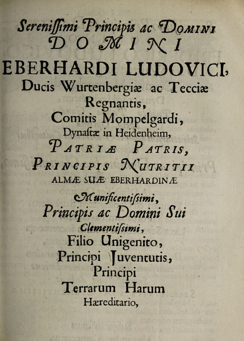 Ser eritjjimi 'Principis ac *Domini T> O 1 5VC / EBERHARDI LUDOVICE Ducis Wurtenbergiae ac Teccias Regnantis, Comitis Mompelgardi, Dynafae in Heidenheim, Patriae Patris, P RINCIPIS y^QlITRITlI ALMjE SIRE EBERHARD1N JE <^hCunificentifs'tmt, Principis ac Domini Sui y Cltmentifstmi, Filio Unigenito, Principi Juventutis, Principi Terrarum Harum Hereditario,