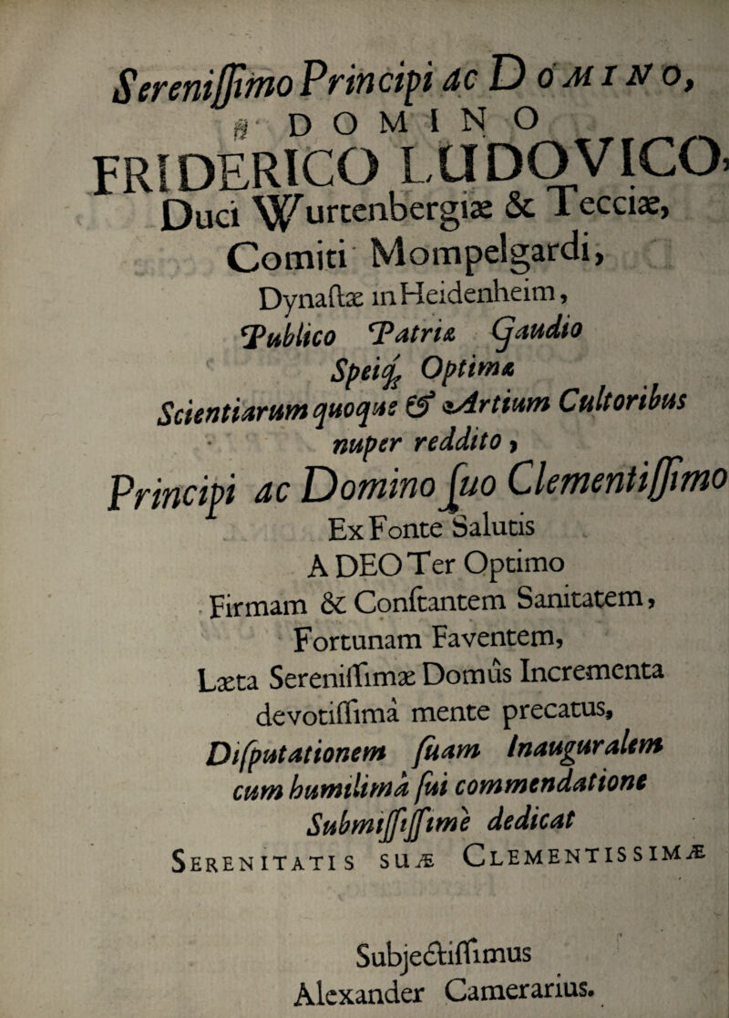 Serenijjimo Principi ac Do aii no, 0 • d o M I N o FRIDERICO LUDO VICO. Duci Wurcenbergia: & lecciae, Comiti Mompelgardi, Dynaftae in Heidenheim, ^Publico ‘Patris. audio Speify Optim* Scientiarum quoqus & e.Artium Cultoribus nuper reddito > Principi ac Domino^uo Clementiffimo A DEO Ter Optimo Firmam & Conftantem Sanitatem, Fortunam Faventem, Laeta SereniiTimae Domus Incrementa devotiflima mente precatus, Difputationem fuam Inauguralem cum humtlima fui commendatione Submijfijftme dedicat Serenitatis sue Clementissime Subjectiflimus Alexander Camerarius.