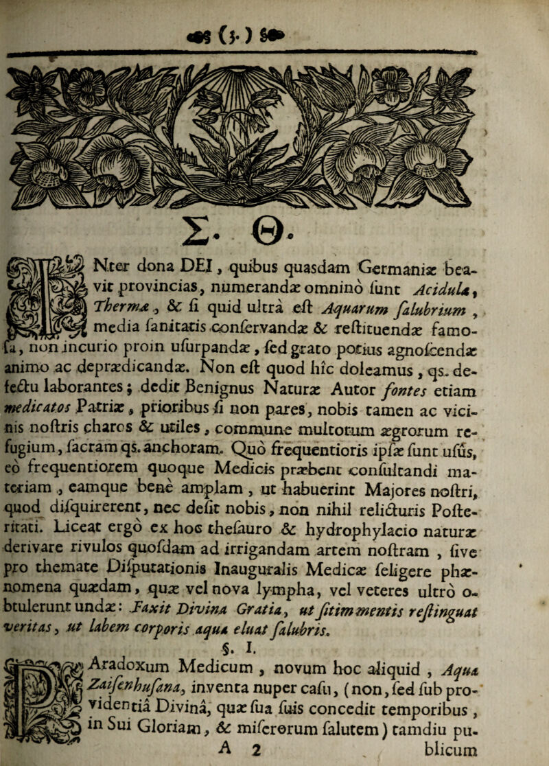 ^ Ntar dona DEI, quibus quasdam Germania: bea¬ vit provincias, numerandae omnino 1'unt Ac idui*, Therm* , & fi quid ultra eft Aquarum falubrium , v,- me^ia Enicaris confervanda: & reftituendse famo- U, nonincurio proin ufurpandae, fedgrato potius agnofeenda: animo ac depradicanda:. Non eft quod hic doleamus, qs. de- feftu laborantes; dedit Benignus Naturae Autor fontes etiam medicatos Patria:, prioribus fi non pares, nobis tamen ac vici¬ nis noftris chares & utiles, commune multorum aegrorum re¬ fugium , Iaeram qs. anchoram. Qpo frequentioris ipfxfunt ufus, eo frequentioxem quoque Medicis praebent confultandi ma¬ teriam , eamque bene amplam , ut habuerint Majores noftri, quod diiquirerent, nec defit nobis, non nihil relidturis Pofte- ritati. Piceae ergo ex hoc theiauro &c hydrophylacio natura: derivare rivulos quofdam ad irrigandam artem noftram , five pro themate Dilputationis Inauguralis Medica; fehgere pha> nomena qua:dam, qua: vel nova lympha, vel veteres ultro o. btulerunt unda:. .Fax it Divina Gratia, ut Jitimmentis rejlinguat veritas, ut labem corporis aqua eluat falubris. §. I. Aradoxum Medicum , novum hoc aliquid , Aqua Zaifenhufana, inventa nuper cafu, (non, fed fub pro- videntia Divina, qua:iua fuis concedit temporibus , in Sui Gloriam, &c mifererum falutem) tamdiu pu.