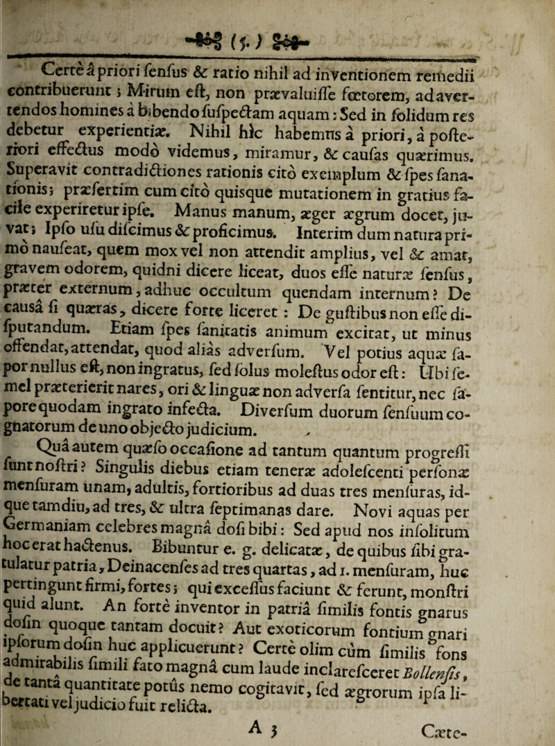 (J. ) §4*~ Cerre a priori fenfus & ratio nihil ad inventionem remedii contribuerunt 5 Mirum eft, non praevaluiffe fartorem, ad aver¬ tendos homines a bibendo fufpe&am aquam: Sed in fblidum res debetur experientiae. Nihil hic habemus a priori, a pofte- xiori elfeClus modo videmus, miramur, & caulas quaerimus. Superavit contradictiones rationis cito exemplum &lpesfana- tionis; prarfertim cum cito quisque mutationem in gratius fa¬ cile experiretur iple. Manus manum, aeger aegrum docet, jo- vat 5 Ipfo ulii difeimus 6c proficimus. Interim dum natura pri¬ mo naufeat, quem mox vel non attendit amplius, vel Sc amat, gravem odorem, quidni dicere liceat, duos elle naturx lenfus, praeter externum,aaime occultum quendam internum? De causa li quaeras y dicere forte liceret : De guftibus non elle di- fputandum. Etiam lpes lanitatis animum excitat, ut minus offendat, attendat, quod alias adverfum. Vel potius aquae fa- por nullus eft, non ingratus, fed lolus moleftus odor eft: libi fe- mel praeterierit nares, ori & linguae non adverfa fentitur,nec fa- porequodam ingrato infeCta. Diverfum duorum fenfuumco- gnatorum de uno obje&o judicium. Qua autem quaelo occafione ad tantum quantum progreffi untnoftri? Singulis diebus etiam tenerae adolelcenti perfonae menfuram unam, adultis, fortioribus ad duas tres menluras, id- quetamdiu,ad tres, & ultra leptimanas dare. Novi aquas per Germaniam celebres magna doli bibi: Sed apud nos infolitum oceratha&enus. Bibuntur e. g. delicatae, de quibus fibigra¬ tulatur patria, Deinacenfes ad tres quartas, ad 1. menfuram, huc pertingunt firmi, fortes j qui excefius faciunt &: ferunt, monftri quid alunt. An forte inventor in patria fimilis fontis gnarus aoiin quoque tantam docuit? Aut exoticorum fontium anari iplorumdofin huc applicuerunt? Certe olim cfim fimihWons admirabilis fimili fato magni cum laude inclarefccret^//^, h^ta itlCa rC P°tUS nemo coS*tavjc> fed aegrorum ipfa li¬ bertati veljudicio fuit reliCfa. 6 ^ A3 Caece-