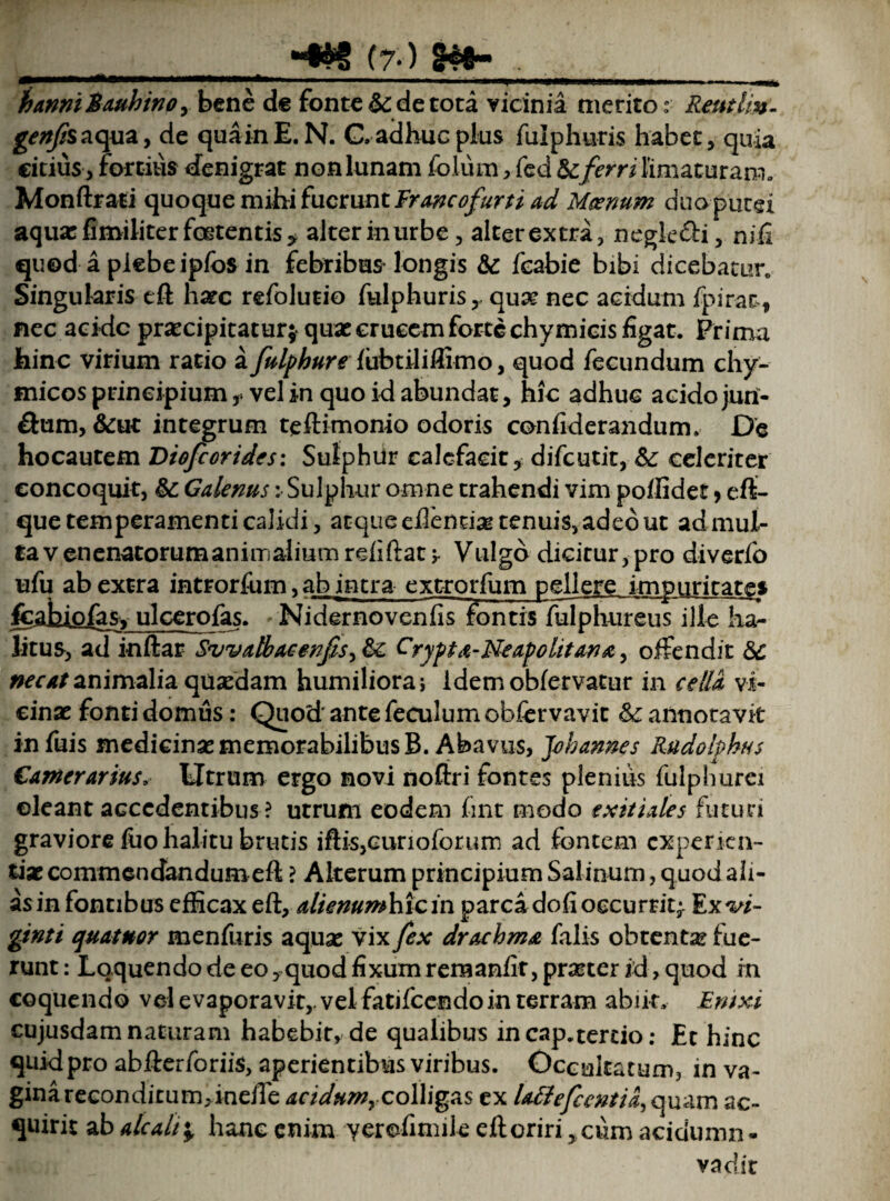 _(7<) . _ 1)anmiauhtnpy bene de fonte & de tota vicinia meritor Reutlm- genfiszcpiz, de quainE.N. C. adhuc plus fulphuris habet, quia citius, fortius denigrat non lunam folum, fed & ferri limaturam» Monftrasi quoque mihi (ucmnt Francofurti ad Moenum duo putei aqua: fimiliter foetentis* alter in urbe, alterextra, neglegi, nifi quod a piebeipfos in febribus longis &c feabie bibi dicebatur Singularis eft harc refolutio fulphuris, quat nec acidum fpir-at, nec acide praecipitatur* quae crucem forte chymicis figat. Prima hinc virium ratio a fulphure fubtiliflimo, quod fecundum chy- micos principium , vel in quo id abundat, hic adhuc acido juri- &um, &ut integrum teftimonio odoris confiderandum. De hocautem Viofcorides: Sulphur calefacit, difeutit, & celeriter concoquit, Galenus: Sulphur omne trahendi vim poftidet, eft- que temperamenti calidi, atque edentia tenuis, adeo ut ad mul¬ ta venenatorum animalium rdiftatj- Vulgo dicitur,pro diverfo ufu ab extra introrfum, ab intra extrorfum pellere impuritates fcahjoias, ulcero fas. Nidernovcnfis fontis fulphureus ille ha¬ litus, ad inftar Swatbacenfisy &£ Crypta-Neapolitana, offendit 6c necat animalia qusedam humiliora; idem obfervatur in cella vi¬ cinas fonti domus: Quod' ante feculum obfervavit &: annotavit infuis medicina: memorabilibus B. Abavus, Johannes Rudolphns Ganterartus. Utrum ergo novi noftri fontes plenius fulphurei oleant accedentibus ? utrum eodem fint modo exitiales futuri graviore Hio halitu brutis iftis,curioforum ad fontem experien¬ tiae commendandum eft ? Alterum principium Salinum, quod ah- asin fontibus efficax eft, alienum hic in parca dofi occurrit;. Ex^i- gtnti quatnor menfuris aquas vix fex drachma falis obtenta? fue¬ runt : Loquendo de eo, quod fixum remanfir, praeter id, quod m coquendo vel evaporavit,, vel fatifecndo in terram abiit, Enixi cujusdam naturam habebit, de qualibus in cap.tertio: Et hinc quid pro abfterforiis, aperientibus viribus. Occultatum, in va¬ gina reconditum, ineffe dcidumyCoWig&s ex lattefccntia^oyx&m ac¬ quirit ab alcalt\. hanc enim yerefimile eft oriri ,cum acidumn- vadit