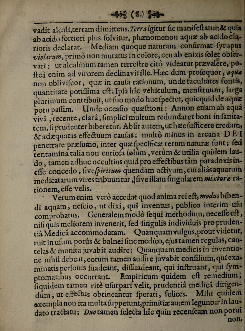 ■4?S ($•) f48~ , vadit aicaii,terramdimittens*7^rr/<igitur fic manifcftatut;&: quia ab acido fortiori plus folvitur, phaenomenon aquae ab acido cla¬ rioris declarat. Mediam quoque nacuram confirmat fyrupus violarum, primo non mutatus in colore, ceu ab enixis folet obfcr- vari; ut alcalinum tamen terreftre cito videatur praevalere, po- ftea enim ad virorem declinavit ille. Haec dum profequor, aqu* non oblivifcor, quae in caufa rationum, unde facultates fontis, quantitate potiffima dhlpfahic vehiculum, menftruum, larga plurimum contribuit, utfuo modo hucfpe&et, quicquid de aquae potu pallim. Unde occafio quaeftiom : Annon etiam ab aqua viva , recente, clara,fimplici multum redundaret boni infanita- tem, fi prudenter biberetur. Ab fit autem, ut haecfufficere credam, &; adxquatas effe&uum caufas; multo minus in arcana DEI penetrare praefumo, inter qusef^ecificae rerum naturae funt; fed tentamina talia non curiofa folum> verum &: utilia quidem lau¬ do, tamen adhuc occultius quid pro efFe&ibus tam paradoxisin- efle concedo, fivcjptritum quendam a&ivum, cui alias aquarum medicatarum vires tribuuntur ,J five illam Angularem mixtura ra-1 tionem,dTe velis. . . ‘ . -L \ ‘ Verum enim vero accedat quod anima rei eft, modus biben- di aquam, nefcio, ut dixi, qui inventus, publico interim ufu comprobatus. Generalem modo fequi methodum, necefle eft, nifiquis meliorem invenerit, fed fingulis individuis pro pruden¬ tia Medica accommodatam. Quanquam vulgus,prout videtur, ruitinufum potus &: balnei fine medico, ejus tamen regulas, cau¬ telas & monita juvabit audire: Quanquam medicis in inventio¬ ne nihil debeat, eorum tamen audire juvabit confilium, qui exa¬ minatis perfonis fuadeant, difluadeant, qui inftruanr, qui fym- ptomatibus occurrant. Empiricum quidem eft remedium, fiquidem tamen rite ufurpari velit, prudentia medica dirigen¬ dum , ut efte&us obtineantur fperati, felices. Mihi quidem exempla non ita multa fuppetunt,primitiae autem leguntur in lau¬ dato tra&atu > Duo tamen feleita hic quin recenfeam non potui non#