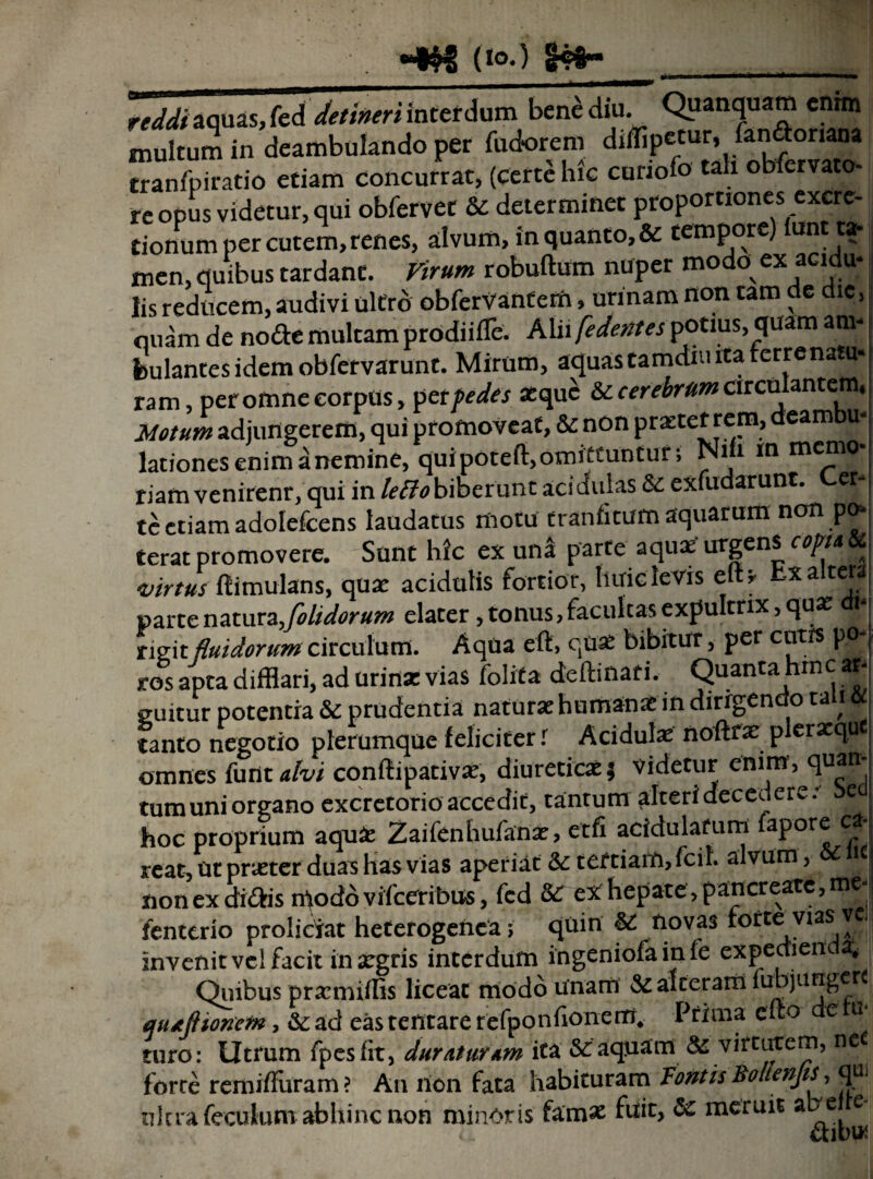 HHfi (»°-) <B«- reddt aquas, fed detineri interdum bene diu. Opanquam cnrtn multum in deambulando per fudorem diffip«“r, fan&oriana tranfpiratio etiam concurrat, (certe lnc curiofo tah obfervato- re opus videtur, qui obfervet & determinet proportiones excre- tionum per cutem, renes, alvum, in quanto, & tempore) iunt ta¬ men, quibus tardant. Virum robuftum nuper modo ex acidu¬ lis reducem, audivi ultro obferVantem, urinam non tam de dic, nuam de node multam prodiifTe. Alii [edentes potius, quam am¬ bulantes idemobfervarunt. Mirum, aquas tamdm ita terre natu* ram, per omne corpus, per pedes atque iccerebramcirculantem, Motum adjungerem, qui promoveat, 5c non praecet rem, eam u* lationes enim a nemine, quipoteft, omittuntur; Nifa m memo¬ riam venirenr, qui in lefto biberunt aci dulas & exfudarunt. et- te etiam adolefcens laudatus motu tranfitum aquarum non po¬ terat promovere. Sunt hic ex una parte aquae urgens c»m & virtus ftimulans, quar acidulis fortior, huic levis elU Ex altera parte natura,folidorum elater, tonus, facultas expultrix, quae rigit fluidorum circulum. Aqua eft, quae bibitur, per cutrs pp- ros apta difflari, ad urina: vias Colit» deftinari. Quanta hinc * suitur potentia & prudentia naturae humanae in dirigendo tali 6t tanto negotio plerumque feliciter i Acidula noftrae plerxque omnes funt alvi conftipativae, diuretica:* videtur enim, quan- tumuniorgano excretorio accedit, taurum alteri decedere: e » hoc proprium aqu£ Zaifenhufanx, etfi acidularum fapore c • reat, ut pneter duas has vias aperiat tertiam, fcit alvum , c nonexdi&is n^odovifeeribus, fcd &T ex hepate, pancreate,me fenttrio proliciat heterogenca ; quin & novas torte vias ve invenit vel facit in aegris interdum ingeniola in le expeaieiua. Quibus prarmiflis liceat modo unam & alteram iubjunger qutjhoncm, &ad eastentare refponfionettT, Prima cito e ii turo: Utrum fpesfit, duraturam ita &: aquam & virtutem, net force remiffuram ? An llon fata habituram Fontis BolienJiSj qUj nlcra feculum abhinc non minoris famae fnit, & meruit abe e