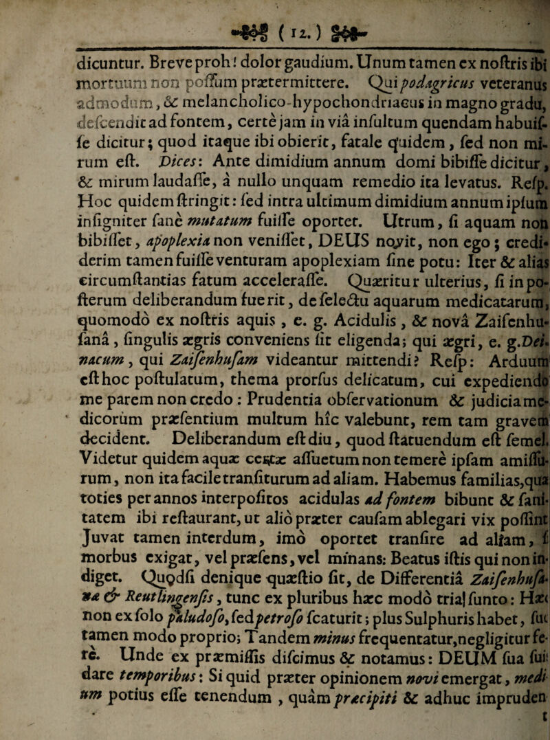 dicuntur. Breve proh! dolor gaudium. Unum tamen ex noltris ibi mortuum non poffum praetermittere. Qui podagricus veteranus admodum, melancholico-hypochondnaeus in magno gradu, defcenditadfontem, certe jam in via infultum quendam habuif- ie dicitur; quod itaque ibi obierit, fatale quidem, fed non mi¬ rum eft. Dices: Ante dimidium annum domi bibifle dicitur, &: mirum laudaffe, a nullo unquam remedio ita levatus. Relp. Hoc quidem ftringit: fed intra ultimum dimidium annum iplum infigniter fane mutatum fuiife oportet. Utrum, fi aquam non bibilfet, apoplexia non venilfet, DEUS no»yit, non ego; credi¬ derim tamen fuiife venturam apoplexiam fine potu: Iter & alias circumftantias fatum acceleralfe. Queritur ulterius, fi inpo- fterum deliberandum fuerit, defele&u aquarum medicatarum, quomodo ex noltris aquis , e. g. Acidulis, & nova Zaifcnhu- fana , lingulis segris conveniens lit eligenda; qui xgr i, e. g .Dei* nacum, qui Zaijenhufam videantur mittendi? Relp: Arduum eft hoc poftulatum, thema prorfus delicatum, cui expediendo me parem non credo : Prudentia obfervationum & judicia me¬ dicorum pra:fentium multum hic valebunt, rem tam gravem decident. Deliberandum eft diu, quod ftatuendum eft femel. Videtur quidem aqua: ce^ta: alfuetum non temere ipfam amiflu* rum , non ita facile tranfiturum ad aliam. Habemus familias,quai toties per annos interpofitos acidulas ad fontem bibunt & fani- tatem ibi reftaurant,ut alio praeter caufam ablegari vix polfint Juvat tamen interdum, imo oportet tranfire ad aliam, i morbus exigat, vel praeiens, vel minans: Beatus iftis qui non in¬ diget. Qugdfi denique quaeftio fit, de Differentia Zaifenhttfa« »£ & Reutlirigenjis, tunc ex pluribus haec modo tria|funto: Hxi non ex folo faludofo, fedpetrofo fcaturit; plus Sulphuris habet, fuc tamen modo proprio; Tandem minus frequentatur,negligitur fe¬ re. Unde ex prxmiflis difeimus &: notamus: DEUM fua fui; dare temporibus: Si quid prseter opinionem «^/emergat, medi um potius elfe tenendum , quam pracipiti & adhuc impruden .' tl
