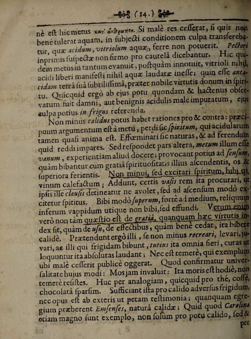 ( 14 •) 14^ ni eft hic metus «**•%*•*• Si male res ^ T bene tulerat aquam, in fubjeifti conditionem culpa transfereba¬ tur quae utdlm^ttndum aquae,, ferre non potuerit. Petfon in prini is fufpefcr non firmo pro cautela dicebantur. Hic qui¬ dem metusia tantumevanuit, poftquam innotuit, v.tnoli mhtl, acidi liberi mamfefti nihil aquae laudatx rneffcj quin eiTe anta- cidivn terra fua fubtiliffima, praeter nobile virtutis donum in fpiri- tu. Quicquid ergo ab ejus potu quondam & haftenus obfer- vatum tuit damni, aut benignis acidulis male imputatum, ejus «ulpa potius in frigus referenda* _ - Non minus calidus potus puuffl argumentum efta metu, perdi Qcfpmtum, qm acidularum tamen quali anima eft. Effeminari fic naturas, & ad ferendum quid reddi impares. Sed refpondet pars altera, metum illum effe Isnnm, experientiam aliud docere; provocant potius ad finfim, quam bibantur cum gratia fpintuofitatis illius afeendentis, os | (i,penora ferientis. Non minui, fed^cjtMiJklflift^-Wl?- vinum calefactum ; Addunt, certis vafis rem ita procurari, ut ipfisEle detineatur ne avolet,fed ad afcenfum modo ex¬ uretur fpititus. Bibi mo dojuperum ,for tead medium,. rehquuy inferum vappidum utique non bibi,fed effundi. —dim £n|1P vero non tam gnxftio eft de dex fit, quamfc/^ effectibus/quam bene cedat, ita bibere calide. Praetendunt ergo illi, fenon minus recrem, levari, ju¬ vari, ac illi qui frigidam bibunt, tutius ita omnia fieri, curas ut loquuntur ita abfolutas laudant; Nec eft temere, qui exemplum ubi male cefferit publice oggerat. Quod confirmatur umver- falitate hujus modi; Mos jam invaluit; Ita moris eft hodie, no temere reiiftes. Huc per analogiam, quicquid pro the, cottf, chocolata fparfim. Sufficiant ifta pro calido adverfus frigidum, nec opus eft ab exteris ut petam teftimonia; quanquam egre gium prxberent Emfenfes, natura calidae i Quid quod Cardm etiam magno funt exemplo, non folum pro potu calido, le ^