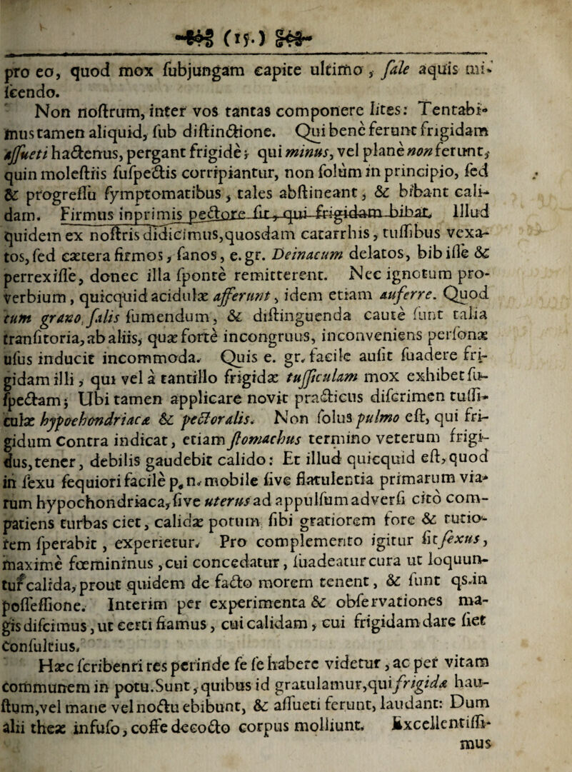 __H&g (<?•> __ pro eo, quod mox fubjungam eapice ultimo , /a/e aquis mi» fecndo. Non noftrum, inter vos tantas componere lites : Tentabh» ftius tamen aliquid, fub diftin&ione. Qui bene ferunt frigidam affueti ha&enus, pergant frigide , qui minus, vel plane non fer unt, quin moleftiis fufpeiftis corripiantur, non folum in principio, fed & progreflu fymptomatibus, tales abftineant, «Sc bibant cali- dam. Firmus inprimis^pe^tore fir ^iii^igidam-bibac illud quidem ex noftris didicimus,quosdam catarrhis, tuffibus vexa¬ tos, fed csecera firmos, fanos, e.gr. Deinacum delatos, bibifle 6c perrexiffe, donec illa fponte remitterent. Nec ignotum pro¬ verbium, quicquid acidulas afferunt, idem etiam auferre. Quod cum grano, falis fumendum , & diftinguenda caute funt talia tranfitoria, ab aliis, quseforB incongruus, inconveniens perfbnas ufus inducit incommoda. Quis e. gr, taeile auiit fuadere rri- gidamilli, qui vela tantillo frigidae tufficulam mox exhibet fo- fpe&am; Ubi tamen applicare novit pradiiens diferimen tudi¬ culas hyfoeh&ndriaca & ‘pectoralis* Non folus pulmo eft, qui fri¬ gidum Contra indicat, etiam flomachus termino veterum frigi¬ dus, tener, debilis gaudebit calido: Et illud quicquid eft,quod in fexu fequiori facile p#n. mobile five flatulentia primarum via* rum hypochondriaca, five uterus ad appulfumadverfi cito com- patiens turbas ciet, calidse potum fibi gratiorem fore &: rutio¬ rem fperabit, experietur. Pro complemento igitur infixus, fnaxirne foemininus ,cui concedatur, luadeattircura ut loquun¬ tur calida, prout quidem de fa<fto morem tenent, funt qs.in pofleflione. Interim per experimenta obfervationes ma¬ gis difeimus, ut certi fiamus, cui calidam, cui frigidam dare het Confukius, Hsec fcribenri res perinde fe fe habere videtur, ac per vitam Communem in potu.Sunt,quibus id gratulamur, opi frigida hau- ftum,vel mane velnoftu ebibunt, &: aftueti ferunt, laudant: Dum alii these infufo,coffedeeo£to corpus molliunt* lixcellentifli- mus