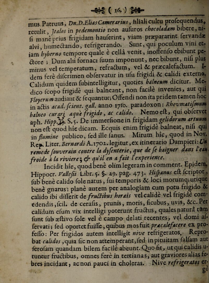 - C ) 299” mus.Patruas, Dn.V.Elias Camerarius, filiali cultu profequcndus, retulit, Italas in pedemontio non aufuros chccoladam bibere,ni* fi mane prius frigidam hauferint, viam prxpararint fervanda: alvi, humedando, refrigerando. Sunt, qui poculum vini et¬ iam hjberno tempore quale e cella venit, inoffenfo ebibunt pe¬ dore ; Dum alii fornaci fuum imponunt, nec bibunt, nili plus minus vel temperatum, refradum, vel &c. pratcalefadum. I- dem fere diferimen obfervatur in ufu frigidi & calidi externo. Calidum quidem fubintelligitur, quoties balneum dicitur. Me¬ dico fcopo frigide qui balneant, non facile invenies, aut qui; Floyerum audiant & fequantur; Offendi non ita pridem tamen fioc in adis ac ad. [cient, gall. anno 17I0. paradoxon: Rhevmatifmum balneo curari tque frigido, ac calido. Nemo eft, qui obfervet aph. HipPCft- S.i.De immerfionein frigidam gelidorum artuum non eft quod hic dicam. Ecquis enim frigide balneat, nifi qui in flumine publico, fed ille fanus. Mirum hic, quod in Nov. Re». Liter. B er nardi A. 1701. legitur,ex itinerario Dampieri:£/« r emede fouverain contre la dyfenterie, que defe baigner dans l e au froide a la riviere; & quii en afait l’experience. ' JH Incidit hie, quod bene olim legeram in comment. Epidem, Hippocr. VaUefu Libr. 5. §. 49. pag. 473. Htjpanus eft feriptor, fub bene calido fole natus, fui temporis & loci morumq;utique bene gnarus : plane autem per analogiam cum potu frigido & calido ibi diflerit Acfrutlibus hortis vel calide vel frigide com¬ edendis, fcil. de cerafis, prunis, moris, ficubus, uvis, &c. Per calidum efum vix intelligi poterunt frudus, quales naturd tftm funt fub asftivo fole vel e campo delati recentes, vel domi af- fervatii fed oportec fuifle, quibus mos fuit pracalefacere ex pro- feflo: Per frigidos autem intelligit nive refrigeratos. Repro¬ bat calidos ,quia fic non attemperant, fed in pituitam falfarn aut ferofam quandam bilem facile abeunt. Quo fit, ut qui calidis u- tun-tur frudibus, omnes fere in tertianas, aut graviores alias fe¬ bres incidant} acnori pauci in choleras. Nive refrigeratos er-