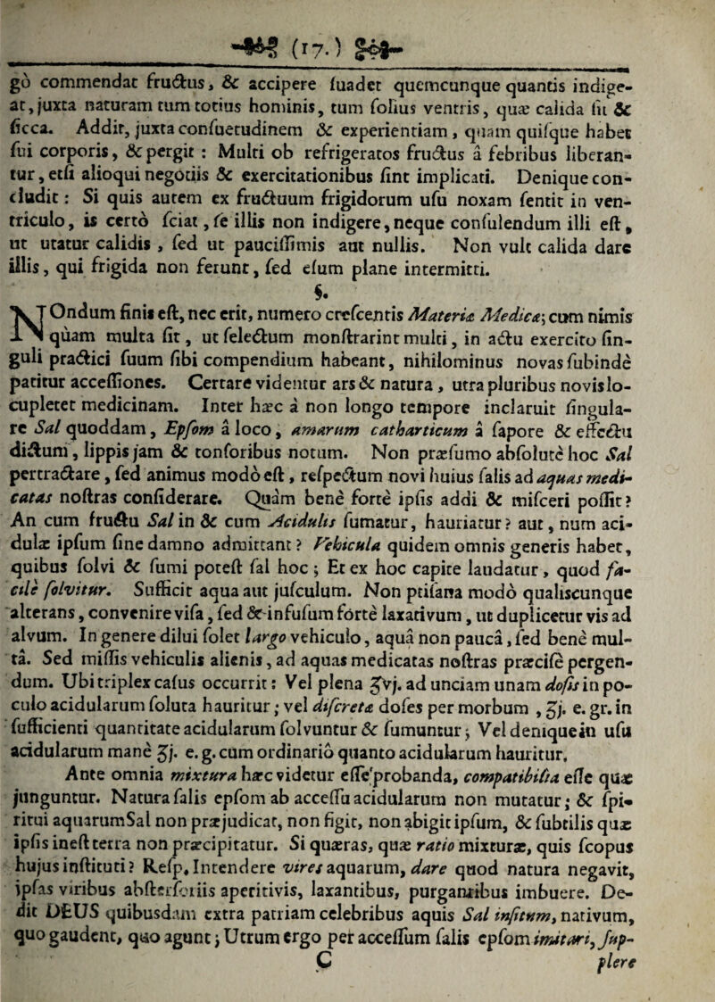 _(T7-) §43- go commendat fructus, Sc accipere fuadet qucmcunque quantis indige- at, juxta naturam tum totius hominis, tum folius ventris, quae calida fu & (icca. Addit, juxta confuetudinem 8c experientiam , quam quifque habet fui corporis, & pergit : Multi ob refrigeratos fru&us a febribus liberan¬ tur, etfi alioqui negotiis & exercitationibus fint implicati. Denique con¬ cludit : Si quis autem ex fru&uum frigidorum ufu noxam fentit in ven¬ triculo, is certo fciat ,fe illis non indigere,neque confulendum illi eft, ut utatur calidis, fed ut pauciUimis aut nullis. Non vult calida dare illis, qui frigida non ferunt, fed efum plane intermitti. NOndum fini* eft, nec erit, numero crefcentis MaterU Medier, cum nimis quam multa fit, utfele&um monftrarint multi, in adtu exercito fin- guli pra&ici fuum fibi compendium habeant, nihilominus novasfubinde patitur acceffioncs. Certare videmur ars & natura, utra pluribus novis lo¬ cupletet medicinam. Inter ha?c a non longo tempore inclaruit lingula¬ re Sal quoddam, Epfom a loco, amarum catharticum a fapore & efte&u di&uni, lippis jam & tonforibus notum. Non prafumo abfolute hoc Sal pertra&are, fed animus modo eft, refpe&um novi huius falis ad aquas medi¬ catas noftras confiderare. Quam bene forte ipfis addi &c mifceri poffit > An cum fru&u Sal in dc cum Acidulis fumatur, hauriatur? aut, nurn aci¬ dulae ipfum fine damno admittant ? Febicula quidem omnis generis habet, quibus folvi & fumi poteft fal hoc ; Et ex hoc capite laudatur, quod fa¬ cile folvitur. Sufficit aqua aut jufculum. Non ptifana modo qualiscunque alterans, convenire vifa, fed «Seinfufum forte laxativum, ut duplicetur vis ad alvum. In genere dilui folet largo vehiculo, aqua non pauca, fed bene mul¬ ta. Sed iniflis vehiculis alienif, ad aquas medicatas noftras prarcife pergen¬ dum. Ubi triplex cafus occurrit; Vel plena gvj. ad unciam unam dofis in po¬ culo acidularum foluta hauritur; vel difereta dofes per morbum , gj. e. gr. in fufficienti quantitate acidularum folvuntur& fumuntui j Veldemquein ufu acidularum mane gj. e. g. cum ordinario quanto acidularum hauritur. Ante omnia mixtura ha?c videtur efte'probanda, compatibifia ziJc quas junguntur. Natura falis epfom ab acceftu acidularum non mutatur; & fpi* ritui aquarumSal non pnejudicat, non figit, non abigit ipfum, & fubtilis quas ipfis ineft terra non praecipitatur. Si quaeras, quas ratio mixturse, quis fcopus hujus inftituti? Refp, Intendere viret aquarum, dare quod natura negavit, ipfas viribus abfterforiis aperitivis, laxantibus, purgantibus imbuere. De¬ dit DEUS quibusdam extra patriam celebribus aquis Sal wfitvm, nativum, quo gaudent, quo agunc j Utrum ergo per accefTum falis epfom imitari, Jup- C flere