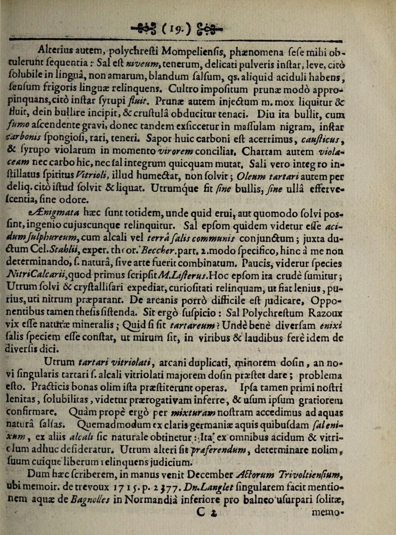 (* s> ) S49- Alterius autem, polychrefti Mompelienfis, phasnomena fefemihiob- tuleruht fequentia: Sal eft niveum, tenerum, delicati pulveris inftar, leve, cita folubile in lingua, non amarum, blandum falfum, qs. aliquid aciduli habens, fenfum frigoris linguas relinquens. Cultro impolitum prunas modo appro^ pinquans,cito inftar fyrupi fluit. Prunas autem inje&um m. mox liquitur Sc Huic, dein bullire incipit, Sc cruftula obducitur tenaci. Diu ita bullit, cum fumo afcendente gravi, donec tandem exficcetur in mafliilam nigram, inftar carbonis fpongiofi, rari, teneri. Sapor huic carboni eft acerrimus, caufticus9 & fyrupo violarum in momento virorem conciliar. Chartam autem viola¬ ceam nec carbo hic, nec fal integrum quicquam mutat. Sali vero integro in- ftillacus fpititus Pitrioli, illud hume&at, nonfolvit; Oleum tartari autem per deliq. cito iftud folvit & liquat. Utrumque fit ftne bullis, fine ulla efferve- icentia, fine odore. eAEmgmata haec funt totidem, unde quid erui, aut quomodo folvi pos- fint, ingenio cujuscunque relinquitur. Sal epfom quidem videtur efte aci- dumjnlf)bureum9cwxn alcali vel terra falis communis conjun&um; juxta du¬ bium Go\,Stafolii9 exper. thf or.itea^er.part. 2,modo fpecifico, hinc a me non determinando, f. natura, five arte fuerit combinatum. Paucis, viderur fpecies JVttriCalcarii^uod primus fcripf\tA4.Ltflerus.Hoc epfom ita crude fumitur j Utrum folvi Sc cryftallifari expediar, curiofitati relinquam, ue fiat lenius, pu¬ rius, uti nitrum prasparanr. De arcanis porrb difficile eft judicare. Oppo¬ nentibus tamen thefisfiftenda. Sit ergo fufpicio: Sal Polychreftum Razoux vix efte naturas mineralis; Quid fi fit tartarettm ? Unde bene diverfam enixi falis fpecicm efte conflat, ut mirum fit, in viribus Sc laudibus fere idem dc diverfu dici. v Utrum tartari vitriolati, arcani duplicati, minorem dofin, an no¬ vi fingularis tartari f. alcali vitriolati majorem dofin prajftet dare; problema efto. Pra&icis bonas olim ifta pracftiterunt operas. Ipfa tamen primi noftri lenitas, folubilicas,videturprasrogativaminferre, &ufumipfum gratiorem confirmare. Quam prope ergo per mixturamnoftram accedimus adaquas natura falfas. Quemadmodum ex claris germanias aquis quibufdam /alent- xnm, ex aliis alcali fic naturaleobtinetur:dta'cx omnibus acidum Sc vitri- clum adhuc defideratur. Utrum alteri fit praferendum y determinare nolim, fuum cuique liberum i elinquens judicium. Dum hasc feriberem, in manus venit December ASlorum Trivoltienltum, ubi memoir. de trevoux 17 15. p. 2 $77. DnXanglet lingularem facit mentio¬ nem aqua: de Bagnolles in Normandia inferiore pro balneo‘ufurpari folitae, C t memo-