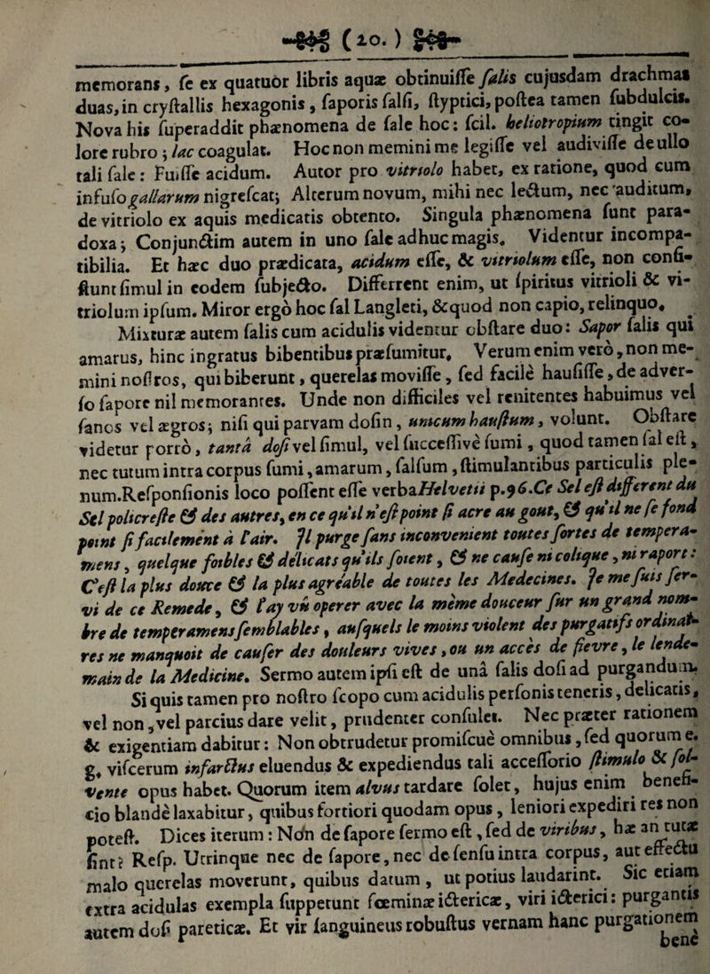 ~&H> Cio') ______ rnemoransT(c ex quatuor libris aquae obtinuifTe frlis cujusdam drachma» duas,in cryftallis hexagonis , faporis falfi, ftyptici, poftea tamen fubdulcis. Nova his fuperaddit phamomena de fale hoc: fcii. heliolr opium tingit co- lore rubro j lac coagulat. Hoc non memini me legifle vel audivitfe de ullo tali fale: FuifTc acidum. Autor pro vitnolo habet, ex ratione, quod cum infufogallarum nigrefcat; Alterum novum, mihi nec ledum, nec'auditum, de vitriolo ex aquis medicatis obtento. Singula phaenomena Tunc para¬ doxa j Conjun&im autem in uno fale adhuc magis. Videntur incompa- tibilia. Et hxc duo prardicata, acidum effc, & vtmolum cffe, non conti- fluntfimulin eodem fubjeao. Differrent enim, ut fpiritus vitrioli & vi- triolum ipfum. Miror ergo hoc fal Langleti, &quod non capio, relinquo* ^ Mixturx autem faliscum acidulis videntur obftare duo: Sapor falis qui amarus, hinc ingratus bibentibus prafumitur, Verum enim vero, non me¬ mini nodros, qui biberunt, querelas movifle, fed facile haufifTe ,deadver- fo fapore nil memorantes. Unde non difficiles vel renitentes habuimus vel fanes vel aegros; nifi qui parvam dofin, umcum baufium, volunt. Oi>ltarc videtur porro, tanta dofiyt lfimul, vel fucceffive fumi, quod tamen (aleit nec tutum intra corpus fumi, amarum, falfum, (limulantibus particulis ple- num.Refponfionis loco poffenteffe vztbzHelvetti p.?6.Ce Seiefldifferent' du Sei pohcrefte & des autres, en ce qutl nefipoint fi acre au gout, €* quii ne [e fond pewt fifacilement d tair. fl purge fans wconvcnient toutes fortes de tempera- mens, ejuelcjue fotbles & deluats qutls frient, & ne caufe nt collue, mraport: Ceftlaplus dotece & la plusagreable de toutes les Medecines. fr me fuisjer¬ vi de ce Reme de, & tay vn operer avec la meme douceur fur un grand nom- bre de temptramensfemblables, attftuels le motns violent des purganfs ordtnat- res ne manquoit de caufer des donleurs vives, ou un acces de fievre, le lende- mainde la Medicine. Sermo autem ipfieft de una falis dofi ad purgandum. Si quis tamen pro noflro fcopo cum acidulis perfonis teneris, e icatis, vel non, vel parcius dare velit, prudenter confulet. Nec prxter rationem & exigentiam dabitur: Non obtrudetur promifeue omnibus, fed quorum e. g, vifcerum infartlus eluendus & expediendus tali accefiorio /limulo (ol- Vente opus habet. Quorum item alvus tardare folet, hujus enim bene cio blande laxabitur, quibus fortiori quodam opus, leniori expediri res non poteffi Dices iterum: Ncfn de fapore fermo eft, fed de viribus, hae an Lt? Refp. Ucrinque nec de fapore,nec defenfuintra corpus, auteftedtu malo querelas moverunt, quibus datum , ut potius laudarint. Sic etiam extra acidulas exempla fuppetunt fceminae i&ericae, viri i&erici: purgantis autem dof pareticae. Et vir fanguineus robuftus vernam hanc purgationem