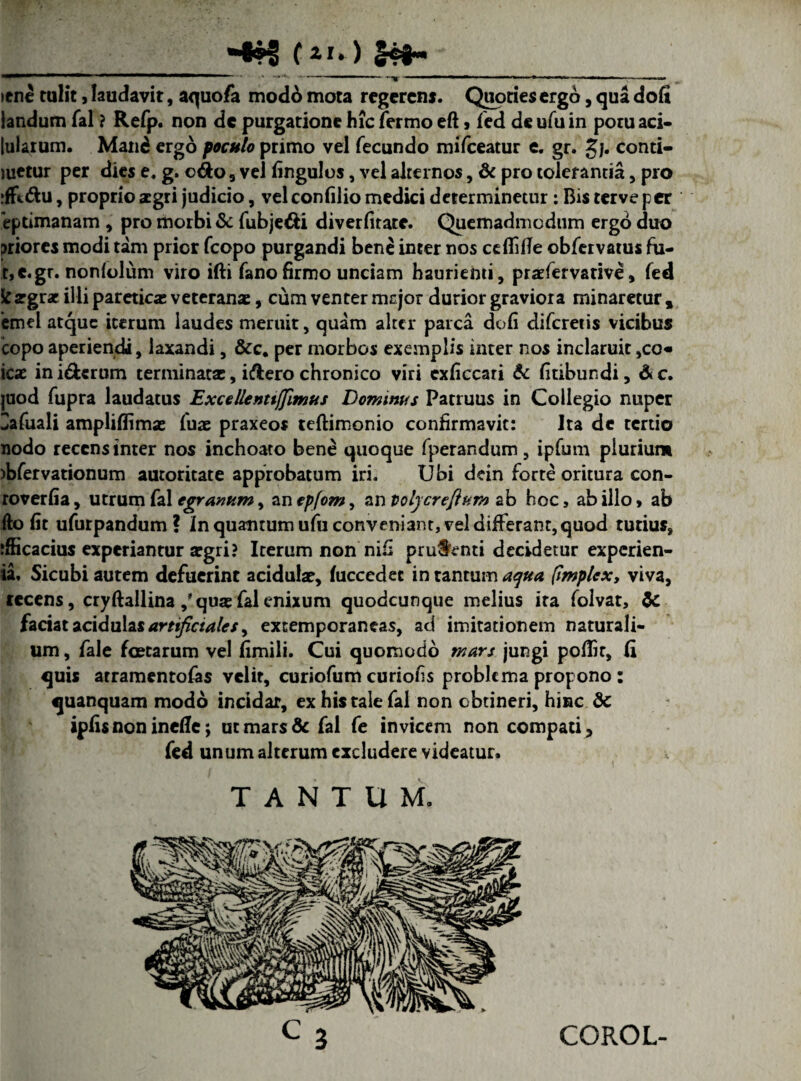 (*'» ) h ' —mmm> T 1 --- -- - - |— . —- ~TT ~~ » * --- — --- >ene tulit, laudavit, aquofa mod6 mota regerens. Quoties ergo, qua dofi iandum fal ? Refp. non de purgatione hic Termo eft , fed de ufu in potu aci- [ularum. Man£ ergo poculo primo vel fecundo mifceatur e. gr. gj. conti- metur per dies e. g. odo 3 vel fingulos, vel alternos, & pro tolerantia, pro ifftdu, proprio aegri judicio, vel confilio medici determinetur: Bis terve per eptimanam , pro morbi & fubjedi diverfirate. Quemadmodum ergo duo priores modi tam prior fcopo purgandi bene inter nos cdfifie obfervatus fa- t,e.gr. nonlolum viro ifti fano firmo unciam haurienti, praefervative, fed k argrac illi paretica: veteranae, cum venter mejor durior graviora minaretur , emel atque iterum laudes meruit, quam alter parca dofi diferetis vicibus copo aperiendi, laxandi, &c. per morbos exemplis inter nos inclaruit ,co« icae iniderum terminata:, idero chronico viri exficcari & fitibundi, &c. juod fupra laudatus Excellentiffimus Dominus Patruus in Collegio nuper Zafuali ampliflimae fuae praxeo* teftimonio confirmavit: Ita de tertio nodo recens inter nos inchoato bene quoque fperandum, ipfum plurium >bfervationum autoritate approbatum iri. Ubi dein forte oritura con- roverfia, utrum fal egranum^ an ep/om, an polycreftum ab hoc, ab illo, ab fto fit ufurpandum ? In quantum ufu conveniant, vel differant, quod tutius, ifficacius experiantur argri? Iterum non nifi prudenti decidetur experien- ia, Sicubi autem defuerint acidulae, fuccedec in tantum aqua (implex, viva, recens, cryftallina /qua: fal enixum quodcunque melius ira folvat, faciat acidulas artificiales y extemporaneas, ad imitationem naturali¬ um , fale foetarum vel fimili. Cui quomodo mars jungi poflir, (i quis atramentofas velit, curiofum curiofis problema propono: quanquam modo incidar, ex his tale fal non obtineri, hinc Sc ipfis non inefle; ut mars & fal fe invicem non compati, fed unum alterum excludere videatur. TANTUM. COROL-