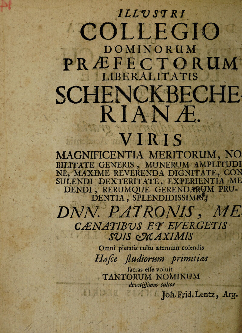 ILLUSI Rl DOMINORUM PROFECTORUM LIBERALITATIS  V VIRIS MAGNIFICENTIA MERITORUM, NO. BILITATE GENERIS , MUNERUM AMPLITUDI¬ NE* ■ MAXIME' REVERENDA DIGNITATE, CON SULENDI DEXTERITATE, EXPERIENTIA ME DENDI, RERUMQUE GERENDARUM PRU¬ DENTIA , SPLENDIDISSIMA DAW. PATRONIS 5 ME CAENAT1BVS et evergetis SV1S ^MAXIMIS Omni pietatis cultu aeternum colendis Ha[ce Jiudiorum primitias\ facras efle voluit TANTORUM NOMINUM devotijjimm cultor Joh. Frid. Lentz, Arg. A