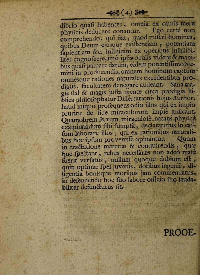 -{&€ (4-) ■ . . —- u ■ ,i- r ■ i « ■ ■ nr ,■ dibrio quafi habentes , omnia ex caufis mere phy ficis deducere conantur. Ego _ certe non comprehendo, qui fiat, quod miferi homines, quibus Deum ejusque exiilentiam , potentiam fapientlam &c. infinitam ex operibus infailibi- liter cognofcere,imo ipfi» oculis videre & mani¬ bus quafi palpare datum, eidem potentiffimoNu- mini in producendis, omnem hominum captum omnes que rationes naturales excedentibus pio-, digiis, facultatem denegare audeant. Sana ma¬ gis fed & magis jufta mente circa prodigia Bb blica philofophaturDiflertatiopis hujus Author, haud iniquo profequens odio illos, qui ex impio pruritu de fide miraculorum ^ impie judicant. Quamobrem ferrum miraculofe.natans phyfice examinandum fibi fumplit, declaraturus in caf- fum laborare illos , qui ex rationibus naturali¬ bus hoc ipfum provenifle opinantur. Quum in traifatione materi® & conquirendis, qu® huc fpeSfcant, rebus necellariis non adeo male , fuerit verfatus , nullum quoque dubium eft_, quin optimas fipei juvenis, dotibus ingenii, di¬ ligentia bonisque moribus jam commendatus» in defendendo hoc fuo labore officio fuo lauda¬ biliter defun&urus fit. ; ;e • ’ : v ; > PROOE-